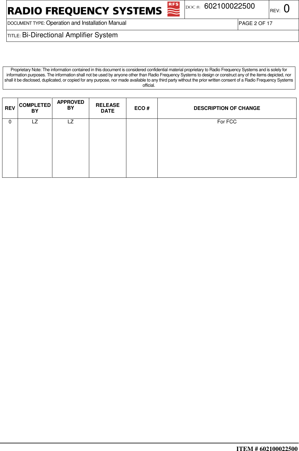  ITEM # 602100022500     DOCUMENT TYPE: Operation and Installation Manual REV: 0 DOC #:  602100022500 PAGE 2 OF 17      TITLE: Bi-Directional Amplifier System                                                                                      REV COMPLETED BY APPROVED BY  RELEASE DATE  ECO #  DESCRIPTION OF CHANGE 0  LZ  LZ      For FCC                                                                                                    Proprietary Note: The information contained in this document is considered confidential material proprietary to Radio Frequency Systems and is solely for information purposes. The information shall not be used by anyone other than Radio Frequency Systems to design or construct any of the items depicted, nor shall it be disclosed, duplicated, or copied for any purpose, nor made available to any third party without the prior written consent of a Radio Frequency Systems official. 