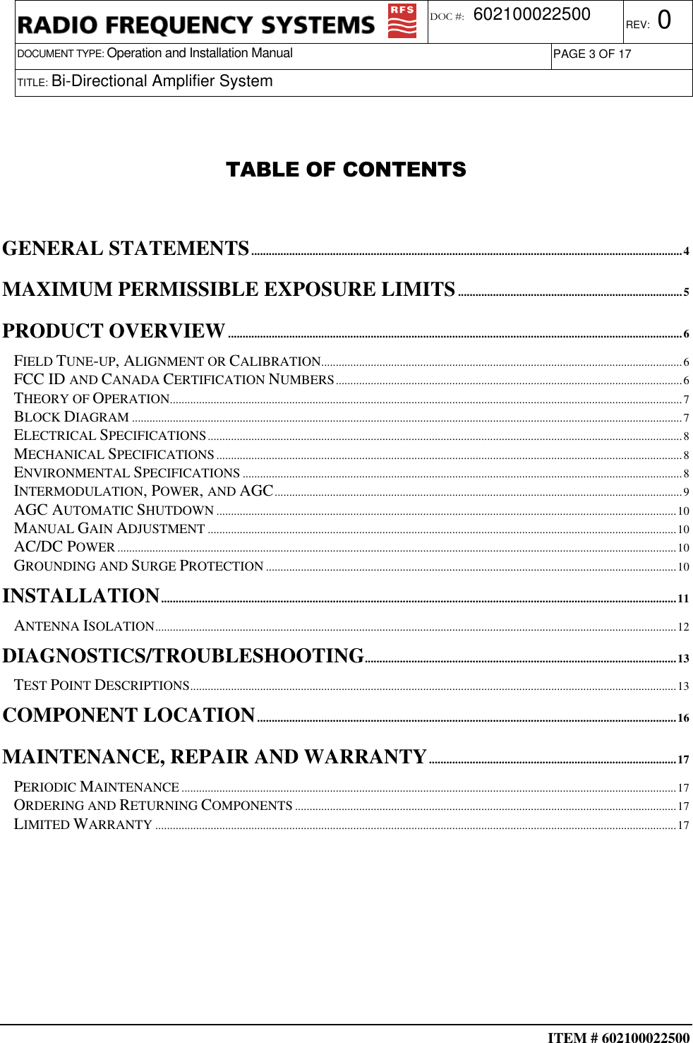  ITEM # 602100022500     DOCUMENT TYPE: Operation and Installation Manual REV: 0 DOC #:  602100022500 PAGE 3 OF 17      TITLE: Bi-Directional Amplifier System    TABLE OF CONTENTS   GENERAL STATEMENTS....................................................................................................................................................4 MAXIMUM PERMISSIBLE EXPOSURE LIMITS.............................................................................5 PRODUCT OVERVIEW............................................................................................................................................................6 FIELD TUNE-UP, ALIGNMENT OR CALIBRATION............................................................................................................................6 FCC ID AND CANADA CERTIFICATION NUMBERS.......................................................................................................................6 THEORY OF OPERATION................................................................................................................................................................................7 BLOCK DIAGRAM.............................................................................................................................................................................................7 ELECTRICAL SPECIFICATIONS...................................................................................................................................................................8 MECHANICAL SPECIFICATIONS................................................................................................................................................................8 ENVIRONMENTAL SPECIFICATIONS.......................................................................................................................................................8 INTERMODULATION, POWER, AND AGC............................................................................................................................................9 AGC AUTOMATIC SHUTDOWN..............................................................................................................................................................10 MANUAL GAIN ADJUSTMENT.................................................................................................................................................................10 AC/DC POWER................................................................................................................................................................................................10 GROUNDING AND SURGE PROTECTION.............................................................................................................................................10 INSTALLATION.................................................................................................................................................................................11 ANTENNA ISOLATION...................................................................................................................................................................................12 DIAGNOSTICS/TROUBLESHOOTING...........................................................................................................13 TEST POINT DESCRIPTIONS.......................................................................................................................................................................13 COMPONENT LOCATION................................................................................................................................................16 MAINTENANCE, REPAIR AND WARRANTY.....................................................................................17 PERIODIC MAINTENANCE..........................................................................................................................................................................17 ORDERING AND RETURNING COMPONENTS...................................................................................................................................17 LIMITED WARRANTY...................................................................................................................................................................................17   