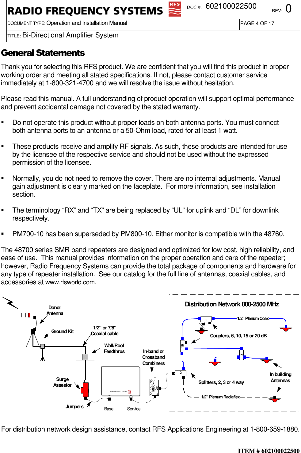  ITEM # 602100022500     DOCUMENT TYPE: Operation and Installation Manual REV: 0 DOC #:  602100022500 PAGE 4 OF 17      TITLE: Bi-Directional Amplifier System        General Statements Thank you for selecting this RFS product. We are confident that you will find this product in proper working order and meeting all stated specifications. If not, please contact customer service immediately at 1-800-321-4700 and we will resolve the issue without hesitation. Please read this manual. A full understanding of product operation will support optimal performance and prevent accidental damage not covered by the stated warranty.   Do not operate this product without proper loads on both antenna ports. You must connect both antenna ports to an antenna or a 50-Ohm load, rated for at least 1 watt.   These products receive and amplify RF signals. As such, these products are intended for use by the licensee of the respective service and should not be used without the expressed permission of the licensee.   Normally, you do not need to remove the cover. There are no internal adjustments. Manual gain adjustment is clearly marked on the faceplate.  For more information, see installation section.   The terminology “RX” and “TX” are being replaced by “UL” for uplink and “DL” for downlink respectively.   PM700-10 has been superseded by PM800-10. Either monitor is compatible with the 48760. The 48700 series SMR band repeaters are designed and optimized for low cost, high reliability, and ease of use.  This manual provides information on the proper operation and care of the repeater; however, Radio Frequency Systems can provide the total package of components and hardware for any type of repeater installation.  See our catalog for the full line of antennas, coaxial cables, and accessories at www.rfsworld.com.   Ground KitWall/RoofFeedthrus1/2&quot; or 7/8&quot;Coaxial cableSurgeAssestorJumpers Base ServiceDonorAntennaIn-band orCrossbandCombinersMBC-2-1ABCDistribution Network 800-2500 MHz210261/2&quot; Plenum Coax1/2&quot; Plenum RadiaflexSplitters, 2, 3 or 4 wayCouplers, 6, 10, 15 or 20 dBIn buildingAntennas  For distribution network design assistance, contact RFS Applications Engineering at 1-800-659-1880. 