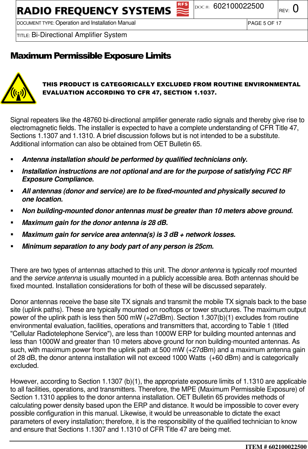  ITEM # 602100022500     DOCUMENT TYPE: Operation and Installation Manual REV: 0 DOC #:  602100022500 PAGE 5 OF 17      TITLE: Bi-Directional Amplifier System    Maximum Permissible Exposure Limits  THIS PRODUCT IS CATEGORICALLY EXCLUDED FROM ROUTINE ENVIRONMENTAL EVALUATION ACCORDING TO CFR 47, SECTION 1.1037.    Signal repeaters like the 48760 bi-directional amplifier generate radio signals and thereby give rise to electromagnetic fields. The installer is expected to have a complete understanding of CFR Title 47, Sections 1.1307 and 1.1310. A brief discussion follows but is not intended to be a substitute. Additional information can also be obtained from OET Bulletin 65.   Antenna installation should be performed by qualified technicians only.   Installation instructions are not optional and are for the purpose of satisfying FCC RF Exposure Compliance.   All antennas (donor and service) are to be fixed-mounted and physically secured to one location.   Non building-mounted donor antennas must be greater than 10 meters above ground.   Maximum gain for the donor antenna is 28 dB.   Maximum gain for service area antenna(s) is 3 dB + network losses.    Minimum separation to any body part of any person is 25cm.  There are two types of antennas attached to this unit. The donor antenna is typically roof mounted and the service antenna is usually mounted in a publicly accessible area. Both antennas should be fixed mounted. Installation considerations for both of these will be discussed separately.   Donor antennas receive the base site TX signals and transmit the mobile TX signals back to the base site (uplink paths). These are typically mounted on rooftops or tower structures. The maximum output power of the uplink path is less then 500 mW (+27dBm). Section 1.307(b)(1) excludes from routine environmental evaluation, facilities, operations and transmitters that, according to Table 1 (titled &quot;Cellular Radiotelephone Service&quot;), are less than 1000W ERP for building mounted antennas and less than 1000W and greater than 10 meters above ground for non building-mounted antennas. As such, with maximum power from the uplink path at 500 mW (+27dBm) and a maximum antenna gain of 28 dB, the donor antenna installation will not exceed 1000 Watts  (+60 dBm) and is categorically excluded. However, according to Section 1.1307 (b)(1), the appropriate exposure limits of 1.1310 are applicable to all facilities, operations, and transmitters. Therefore, the MPE (Maximum Permissible Exposure) of Section 1.1310 applies to the donor antenna installation. OET Bulletin 65 provides methods of calculating power density based upon the ERP and distance. It would be impossible to cover every possible configuration in this manual. Likewise, it would be unreasonable to dictate the exact parameters of every installation; therefore, it is the responsibility of the qualified technician to know and ensure that Sections 1.1307 and 1.1310 of CFR Title 47 are being met. 