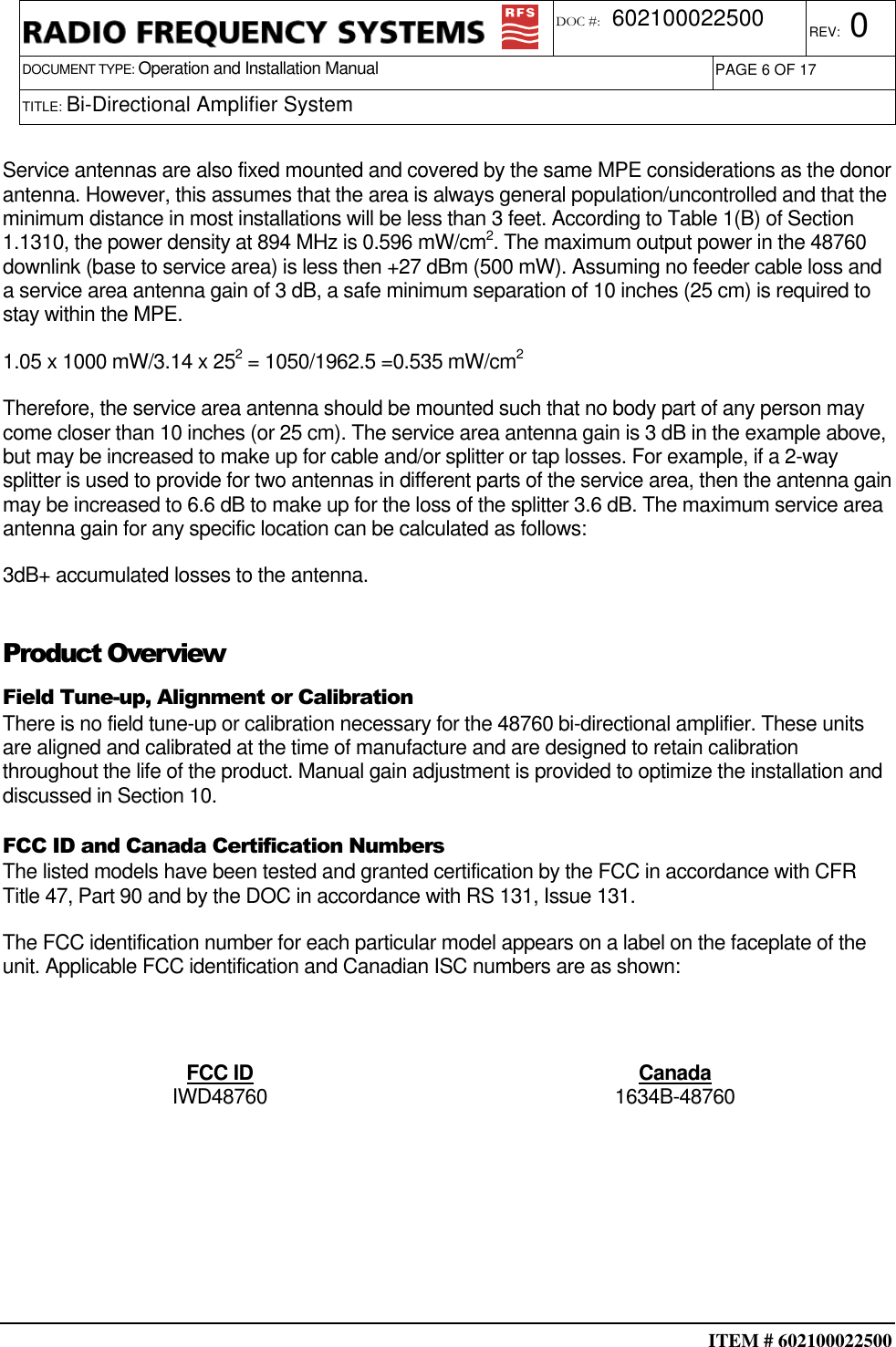  ITEM # 602100022500     DOCUMENT TYPE: Operation and Installation Manual REV: 0 DOC #:  602100022500 PAGE 6 OF 17      TITLE: Bi-Directional Amplifier System    Service antennas are also fixed mounted and covered by the same MPE considerations as the donor antenna. However, this assumes that the area is always general population/uncontrolled and that the minimum distance in most installations will be less than 3 feet. According to Table 1(B) of Section 1.1310, the power density at 894 MHz is 0.596 mW/cm2. The maximum output power in the 48760 downlink (base to service area) is less then +27 dBm (500 mW). Assuming no feeder cable loss and a service area antenna gain of 3 dB, a safe minimum separation of 10 inches (25 cm) is required to stay within the MPE. 1.05 x 1000 mW/3.14 x 252 = 1050/1962.5 =0.535 mW/cm2 Therefore, the service area antenna should be mounted such that no body part of any person may come closer than 10 inches (or 25 cm). The service area antenna gain is 3 dB in the example above, but may be increased to make up for cable and/or splitter or tap losses. For example, if a 2-way splitter is used to provide for two antennas in different parts of the service area, then the antenna gain may be increased to 6.6 dB to make up for the loss of the splitter 3.6 dB. The maximum service area antenna gain for any specific location can be calculated as follows:   3dB+ accumulated losses to the antenna. Product Overview Field Tune-up, Alignment or Calibration There is no field tune-up or calibration necessary for the 48760 bi-directional amplifier. These units are aligned and calibrated at the time of manufacture and are designed to retain calibration throughout the life of the product. Manual gain adjustment is provided to optimize the installation and discussed in Section 10. FCC ID and Canada Certification Numbers The listed models have been tested and granted certification by the FCC in accordance with CFR Title 47, Part 90 and by the DOC in accordance with RS 131, Issue 131. The FCC identification number for each particular model appears on a label on the faceplate of the unit. Applicable FCC identification and Canadian ISC numbers are as shown:  FCC ID  Canada IWD48760  1634B-48760       