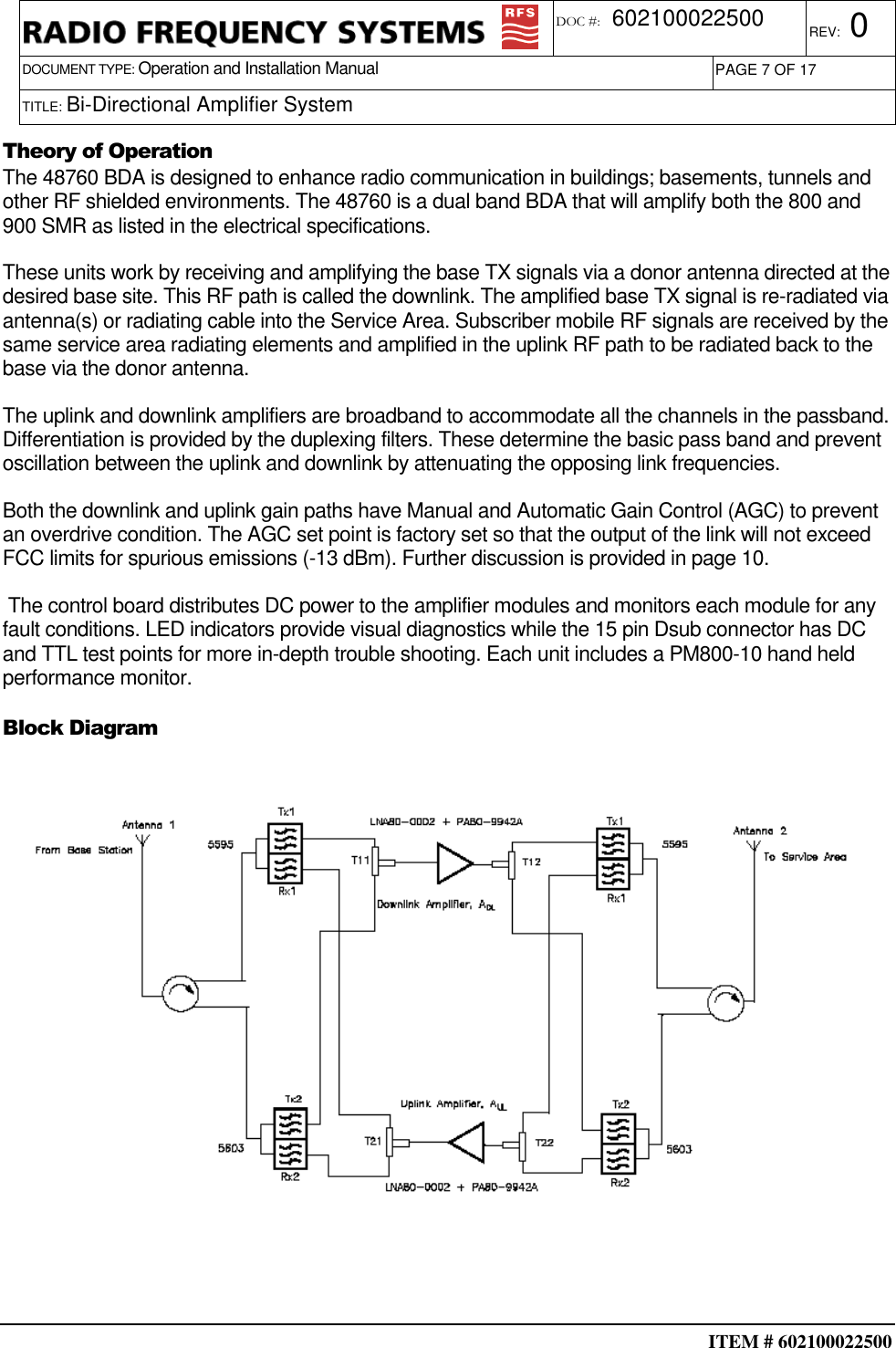  ITEM # 602100022500     DOCUMENT TYPE: Operation and Installation Manual REV: 0 DOC #:  602100022500 PAGE 7 OF 17      TITLE: Bi-Directional Amplifier System     Theory of Operation The 48760 BDA is designed to enhance radio communication in buildings; basements, tunnels and other RF shielded environments. The 48760 is a dual band BDA that will amplify both the 800 and 900 SMR as listed in the electrical specifications. These units work by receiving and amplifying the base TX signals via a donor antenna directed at the desired base site. This RF path is called the downlink. The amplified base TX signal is re-radiated via antenna(s) or radiating cable into the Service Area. Subscriber mobile RF signals are received by the same service area radiating elements and amplified in the uplink RF path to be radiated back to the base via the donor antenna. The uplink and downlink amplifiers are broadband to accommodate all the channels in the passband. Differentiation is provided by the duplexing filters. These determine the basic pass band and prevent oscillation between the uplink and downlink by attenuating the opposing link frequencies. Both the downlink and uplink gain paths have Manual and Automatic Gain Control (AGC) to prevent an overdrive condition. The AGC set point is factory set so that the output of the link will not exceed FCC limits for spurious emissions (-13 dBm). Further discussion is provided in page 10.  The control board distributes DC power to the amplifier modules and monitors each module for any fault conditions. LED indicators provide visual diagnostics while the 15 pin Dsub connector has DC and TTL test points for more in-depth trouble shooting. Each unit includes a PM800-10 hand held performance monitor. Block Diagram   