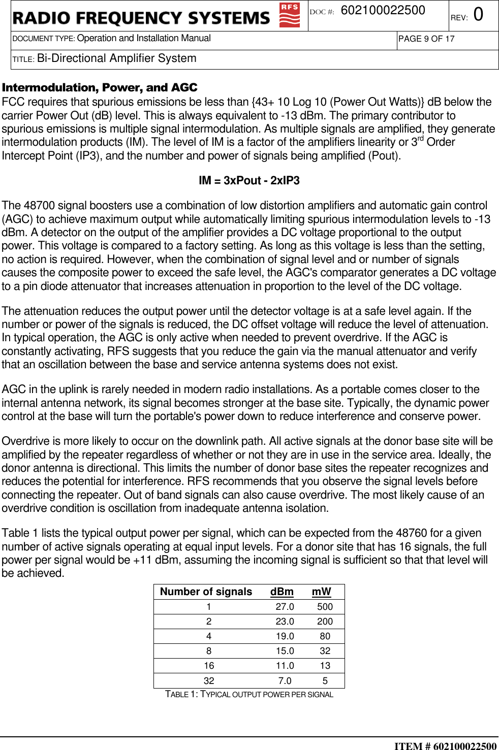  ITEM # 602100022500     DOCUMENT TYPE: Operation and Installation Manual REV: 0 DOC #:  602100022500 PAGE 9 OF 17      TITLE: Bi-Directional Amplifier System     Intermodulation, Power, and AGC FCC requires that spurious emissions be less than {43+ 10 Log 10 (Power Out Watts)} dB below the carrier Power Out (dB) level. This is always equivalent to -13 dBm. The primary contributor to spurious emissions is multiple signal intermodulation. As multiple signals are amplified, they generate intermodulation products (IM). The level of IM is a factor of the amplifiers linearity or 3rd Order Intercept Point (IP3), and the number and power of signals being amplified (Pout).  IM = 3xPout - 2xIP3 The 48700 signal boosters use a combination of low distortion amplifiers and automatic gain control (AGC) to achieve maximum output while automatically limiting spurious intermodulation levels to -13 dBm. A detector on the output of the amplifier provides a DC voltage proportional to the output power. This voltage is compared to a factory setting. As long as this voltage is less than the setting, no action is required. However, when the combination of signal level and or number of signals causes the composite power to exceed the safe level, the AGC&apos;s comparator generates a DC voltage to a pin diode attenuator that increases attenuation in proportion to the level of the DC voltage. The attenuation reduces the output power until the detector voltage is at a safe level again. If the number or power of the signals is reduced, the DC offset voltage will reduce the level of attenuation. In typical operation, the AGC is only active when needed to prevent overdrive. If the AGC is constantly activating, RFS suggests that you reduce the gain via the manual attenuator and verify that an oscillation between the base and service antenna systems does not exist. AGC in the uplink is rarely needed in modern radio installations. As a portable comes closer to the internal antenna network, its signal becomes stronger at the base site. Typically, the dynamic power control at the base will turn the portable&apos;s power down to reduce interference and conserve power. Overdrive is more likely to occur on the downlink path. All active signals at the donor base site will be amplified by the repeater regardless of whether or not they are in use in the service area. Ideally, the donor antenna is directional. This limits the number of donor base sites the repeater recognizes and reduces the potential for interference. RFS recommends that you observe the signal levels before connecting the repeater. Out of band signals can also cause overdrive. The most likely cause of an overdrive condition is oscillation from inadequate antenna isolation. Table 1 lists the typical output power per signal, which can be expected from the 48760 for a given number of active signals operating at equal input levels. For a donor site that has 16 signals, the full power per signal would be +11 dBm, assuming the incoming signal is sufficient so that that level will be achieved. Number of signals  dBm  mW 1  27.0  500 2  23.0  200 4  19.0  80 8  15.0  32 16  11.0  13 32  7.0  5 TABLE 1: TYPICAL OUTPUT POWER PER SIGNAL  