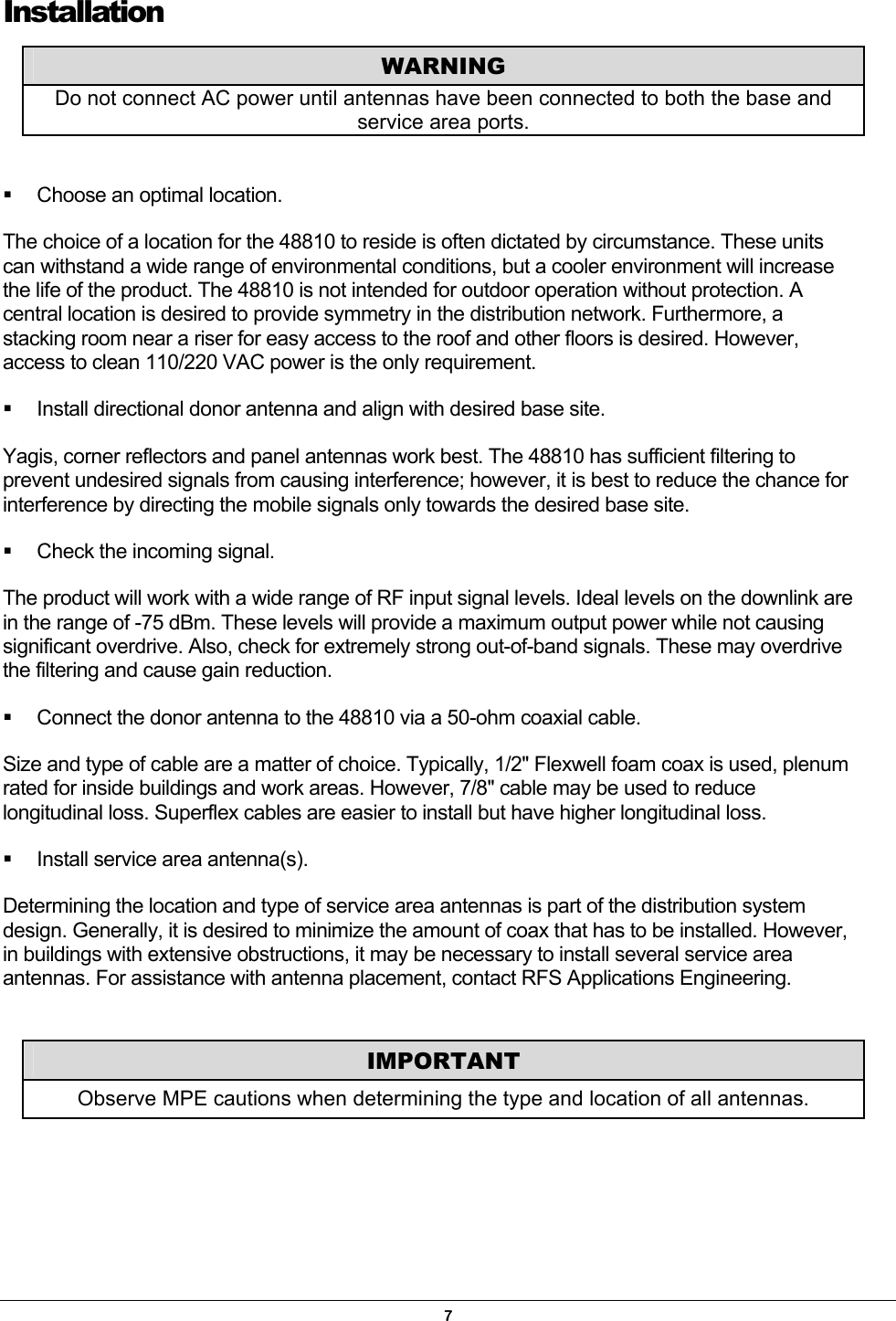 Installation    Choose an optimal location.  The choice of a location for the 48810 to reside is often dictated by circumstance. These units can withstand a wide range of environmental conditions, but a cooler environment will increase the life of the product. The 48810 is not intended for outdoor operation without protection. A central location is desired to provide symmetry in the distribution network. Furthermore, a stacking room near a riser for easy access to the roof and other floors is desired. However, access to clean 110/220 VAC power is the only requirement.   Install directional donor antenna and align with desired base site.  Yagis, corner reflectors and panel antennas work best. The 48810 has sufficient filtering to prevent undesired signals from causing interference; however, it is best to reduce the chance for interference by directing the mobile signals only towards the desired base site.   Check the incoming signal. The product will work with a wide range of RF input signal levels. Ideal levels on the downlink are in the range of -75 dBm. These levels will provide a maximum output power while not causing significant overdrive. Also, check for extremely strong out-of-band signals. These may overdrive the filtering and cause gain reduction.   Connect the donor antenna to the 48810 via a 50-ohm coaxial cable. Size and type of cable are a matter of choice. Typically, 1/2&quot; Flexwell foam coax is used, plenum rated for inside buildings and work areas. However, 7/8&quot; cable may be used to reduce longitudinal loss. Superflex cables are easier to install but have higher longitudinal loss.   Install service area antenna(s). Determining the location and type of service area antennas is part of the distribution system design. Generally, it is desired to minimize the amount of coax that has to be installed. However, in buildings with extensive obstructions, it may be necessary to install several service area antennas. For assistance with antenna placement, contact RFS Applications Engineering. WARNING Do not connect AC power until antennas have been connected to both the base and service area ports. IMPORTANT Observe MPE cautions when determining the type and location of all antennas.   7 