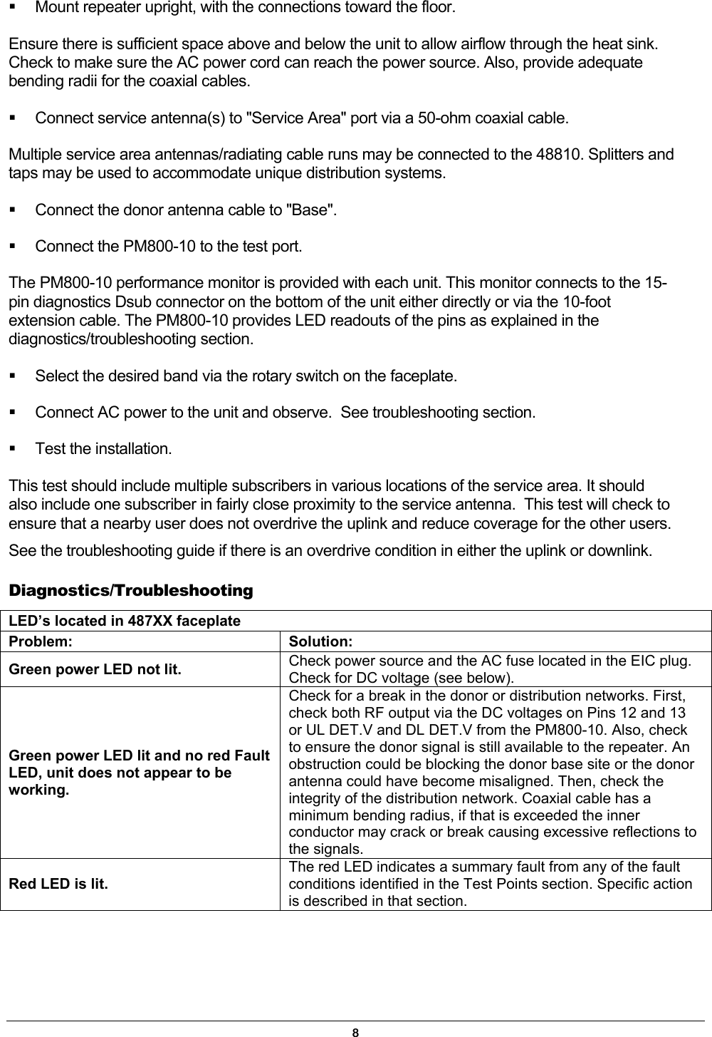   Mount repeater upright, with the connections toward the floor. Ensure there is sufficient space above and below the unit to allow airflow through the heat sink. Check to make sure the AC power cord can reach the power source. Also, provide adequate bending radii for the coaxial cables.   Connect service antenna(s) to &quot;Service Area&quot; port via a 50-ohm coaxial cable. Multiple service area antennas/radiating cable runs may be connected to the 48810. Splitters and taps may be used to accommodate unique distribution systems.    Connect the donor antenna cable to &quot;Base&quot;.   Connect the PM800-10 to the test port. The PM800-10 performance monitor is provided with each unit. This monitor connects to the 15-pin diagnostics Dsub connector on the bottom of the unit either directly or via the 10-foot extension cable. The PM800-10 provides LED readouts of the pins as explained in the diagnostics/troubleshooting section.    Select the desired band via the rotary switch on the faceplate.   Connect AC power to the unit and observe.  See troubleshooting section.   Test the installation. This test should include multiple subscribers in various locations of the service area. It should also include one subscriber in fairly close proximity to the service antenna.  This test will check to ensure that a nearby user does not overdrive the uplink and reduce coverage for the other users. See the troubleshooting guide if there is an overdrive condition in either the uplink or downlink. Diagnostics/Troubleshooting LED’s located in 487XX faceplate   Problem: Solution: Green power LED not lit.  Check power source and the AC fuse located in the EIC plug. Check for DC voltage (see below).  Green power LED lit and no red Fault LED, unit does not appear to be working. Check for a break in the donor or distribution networks. First, check both RF output via the DC voltages on Pins 12 and 13 or UL DET.V and DL DET.V from the PM800-10. Also, check to ensure the donor signal is still available to the repeater. An obstruction could be blocking the donor base site or the donor antenna could have become misaligned. Then, check the integrity of the distribution network. Coaxial cable has a minimum bending radius, if that is exceeded the inner conductor may crack or break causing excessive reflections to the signals. Red LED is lit. The red LED indicates a summary fault from any of the fault conditions identified in the Test Points section. Specific action is described in that section. 8 