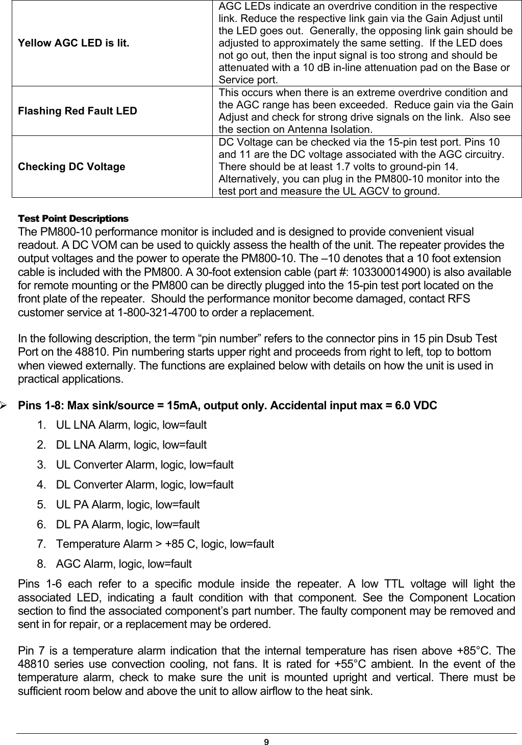 Yellow AGC LED is lit. AGC LEDs indicate an overdrive condition in the respective link. Reduce the respective link gain via the Gain Adjust until the LED goes out.  Generally, the opposing link gain should be adjusted to approximately the same setting.  If the LED does not go out, then the input signal is too strong and should be attenuated with a 10 dB in-line attenuation pad on the Base or Service port.   Flashing Red Fault LED This occurs when there is an extreme overdrive condition and the AGC range has been exceeded.  Reduce gain via the Gain Adjust and check for strong drive signals on the link.  Also see the section on Antenna Isolation.  Checking DC Voltage DC Voltage can be checked via the 15-pin test port. Pins 10 and 11 are the DC voltage associated with the AGC circuitry. There should be at least 1.7 volts to ground-pin 14. Alternatively, you can plug in the PM800-10 monitor into the test port and measure the UL AGCV to ground.  Test Point Descriptions The PM800-10 performance monitor is included and is designed to provide convenient visual readout. A DC VOM can be used to quickly assess the health of the unit. The repeater provides the output voltages and the power to operate the PM800-10. The –10 denotes that a 10 foot extension cable is included with the PM800. A 30-foot extension cable (part #: 103300014900) is also available for remote mounting or the PM800 can be directly plugged into the 15-pin test port located on the front plate of the repeater.  Should the performance monitor become damaged, contact RFS customer service at 1-800-321-4700 to order a replacement. In the following description, the term “pin number” refers to the connector pins in 15 pin Dsub Test Port on the 48810. Pin numbering starts upper right and proceeds from right to left, top to bottom when viewed externally. The functions are explained below with details on how the unit is used in practical applications.  Pins 1-8: Max sink/source = 15mA, output only. Accidental input max = 6.0 VDC 1.  UL LNA Alarm, logic, low=fault 2.  DL LNA Alarm, logic, low=fault 3.  UL Converter Alarm, logic, low=fault 4.  DL Converter Alarm, logic, low=fault 5.  UL PA Alarm, logic, low=fault 6.  DL PA Alarm, logic, low=fault 7.  Temperature Alarm &gt; +85 C, logic, low=fault 8.  AGC Alarm, logic, low=fault Pins 1-6 each refer to a specific module inside the repeater. A low TTL voltage will light the associated LED, indicating a fault condition with that component. See the Component Location section to find the associated component’s part number. The faulty component may be removed and sent in for repair, or a replacement may be ordered. Pin 7 is a temperature alarm indication that the internal temperature has risen above +85°C. The 48810 series use convection cooling, not fans. It is rated for +55°C ambient. In the event of the temperature alarm, check to make sure the unit is mounted upright and vertical. There must be sufficient room below and above the unit to allow airflow to the heat sink. 9 
