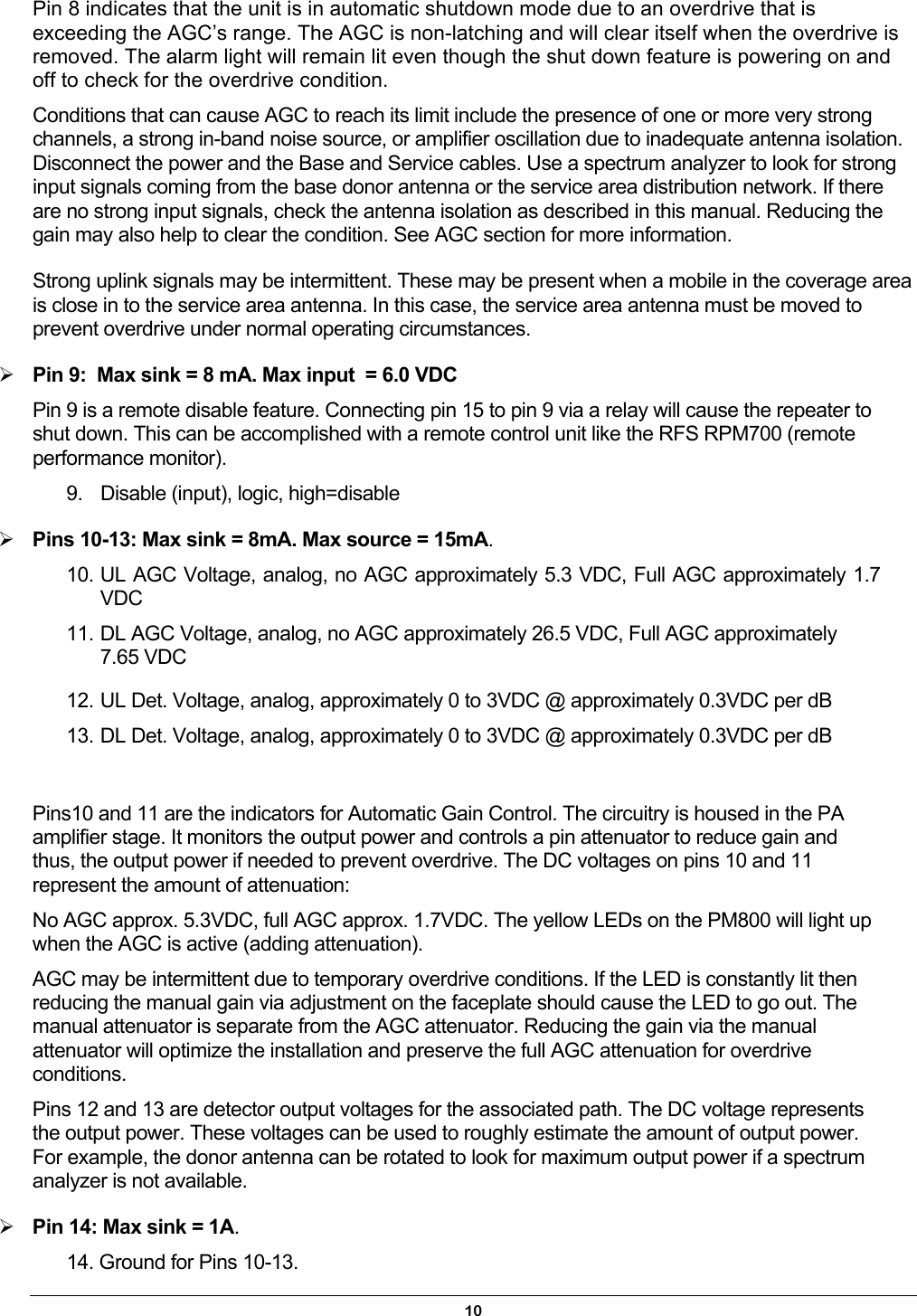 Pin 8 indicates that the unit is in automatic shutdown mode due to an overdrive that is exceeding the AGC’s range. The AGC is non-latching and will clear itself when the overdrive is removed. The alarm light will remain lit even though the shut down feature is powering on and off to check for the overdrive condition. Conditions that can cause AGC to reach its limit include the presence of one or more very strong channels, a strong in-band noise source, or amplifier oscillation due to inadequate antenna isolation. Disconnect the power and the Base and Service cables. Use a spectrum analyzer to look for strong input signals coming from the base donor antenna or the service area distribution network. If there are no strong input signals, check the antenna isolation as described in this manual. Reducing the gain may also help to clear the condition. See AGC section for more information. Strong uplink signals may be intermittent. These may be present when a mobile in the coverage area is close in to the service area antenna. In this case, the service area antenna must be moved to prevent overdrive under normal operating circumstances.   Pin 9:  Max sink = 8 mA. Max input  = 6.0 VDC Pin 9 is a remote disable feature. Connecting pin 15 to pin 9 via a relay will cause the repeater to shut down. This can be accomplished with a remote control unit like the RFS RPM700 (remote performance monitor). 9.  Disable (input), logic, high=disable   Pins 10-13: Max sink = 8mA. Max source = 15mA. 10. UL AGC Voltage, analog, no AGC approximately 5.3 VDC, Full AGC approximately 1.7 VDC 11. DL AGC Voltage, analog, no AGC approximately 26.5 VDC, Full AGC approximately 7.65 VDC  12. UL Det. Voltage, analog, approximately 0 to 3VDC @ approximately 0.3VDC per dB 13. DL Det. Voltage, analog, approximately 0 to 3VDC @ approximately 0.3VDC per dB  Pins10 and 11 are the indicators for Automatic Gain Control. The circuitry is housed in the PA amplifier stage. It monitors the output power and controls a pin attenuator to reduce gain and thus, the output power if needed to prevent overdrive. The DC voltages on pins 10 and 11 represent the amount of attenuation: No AGC approx. 5.3VDC, full AGC approx. 1.7VDC. The yellow LEDs on the PM800 will light up when the AGC is active (adding attenuation).  AGC may be intermittent due to temporary overdrive conditions. If the LED is constantly lit then reducing the manual gain via adjustment on the faceplate should cause the LED to go out. The manual attenuator is separate from the AGC attenuator. Reducing the gain via the manual attenuator will optimize the installation and preserve the full AGC attenuation for overdrive conditions. Pins 12 and 13 are detector output voltages for the associated path. The DC voltage represents the output power. These voltages can be used to roughly estimate the amount of output power. For example, the donor antenna can be rotated to look for maximum output power if a spectrum analyzer is not available.  Pin 14: Max sink = 1A. 14. Ground for Pins 10-13. 10 