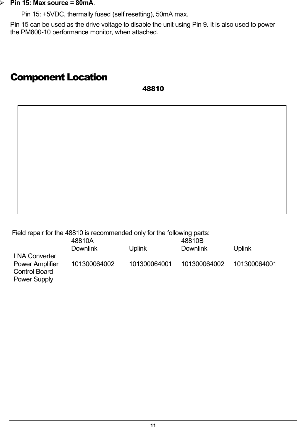  Pin 15: Max source = 80mA. Pin 15: +5VDC, thermally fused (self resetting), 50mA max. Pin 15 can be used as the drive voltage to disable the unit using Pin 9. It is also used to power the PM800-10 performance monitor, when attached.   Component Location 48810   Field repair for the 48810 is recommended only for the following parts:  48810A  48810B   Downlink Uplink Downlink Uplink LNA Converter      Power Amplifier  101300064002  101300064001 101300064002 101300064001 Control Board      Power Supply                      11 