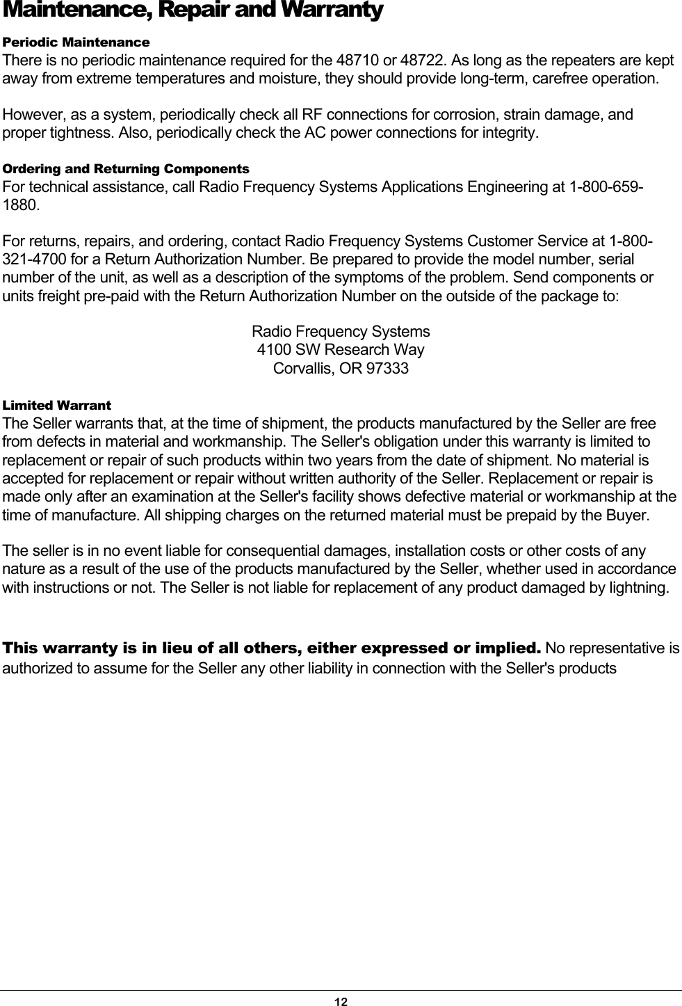 Maintenance, Repair and Warranty Periodic Maintenance There is no periodic maintenance required for the 48710 or 48722. As long as the repeaters are kept away from extreme temperatures and moisture, they should provide long-term, carefree operation. However, as a system, periodically check all RF connections for corrosion, strain damage, and proper tightness. Also, periodically check the AC power connections for integrity. Ordering and Returning Components For technical assistance, call Radio Frequency Systems Applications Engineering at 1-800-659-1880. For returns, repairs, and ordering, contact Radio Frequency Systems Customer Service at 1-800-321-4700 for a Return Authorization Number. Be prepared to provide the model number, serial number of the unit, as well as a description of the symptoms of the problem. Send components or units freight pre-paid with the Return Authorization Number on the outside of the package to: Radio Frequency Systems 4100 SW Research Way Corvallis, OR 97333  Limited Warrant The Seller warrants that, at the time of shipment, the products manufactured by the Seller are free from defects in material and workmanship. The Seller&apos;s obligation under this warranty is limited to replacement or repair of such products within two years from the date of shipment. No material is accepted for replacement or repair without written authority of the Seller. Replacement or repair is made only after an examination at the Seller&apos;s facility shows defective material or workmanship at the time of manufacture. All shipping charges on the returned material must be prepaid by the Buyer. The seller is in no event liable for consequential damages, installation costs or other costs of any nature as a result of the use of the products manufactured by the Seller, whether used in accordance with instructions or not. The Seller is not liable for replacement of any product damaged by lightning.  This warranty is in lieu of all others, either expressed or implied. No representative is authorized to assume for the Seller any other liability in connection with the Seller&apos;s products12 