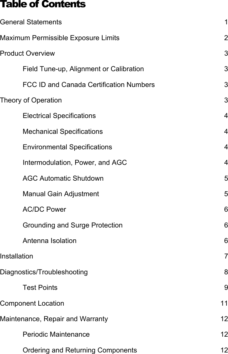 Table of Contents General Statements  1 Maximum Permissible Exposure Limits  2 Product Overview  3 Field Tune-up, Alignment or Calibration  3 FCC ID and Canada Certification Numbers  3 Theory of Operation  3 Electrical Specifications  4 Mechanical Specifications  4 Environmental Specifications  4 Intermodulation, Power, and AGC  4 AGC Automatic Shutdown  5 Manual Gain Adjustment  5 AC/DC Power  6 Grounding and Surge Protection  6 Antenna Isolation  6 Installation 7 Diagnostics/Troubleshooting 8 Test Points  9 Component Location  11 Maintenance, Repair and Warranty  12 Periodic Maintenance  12 Ordering and Returning Components  12 