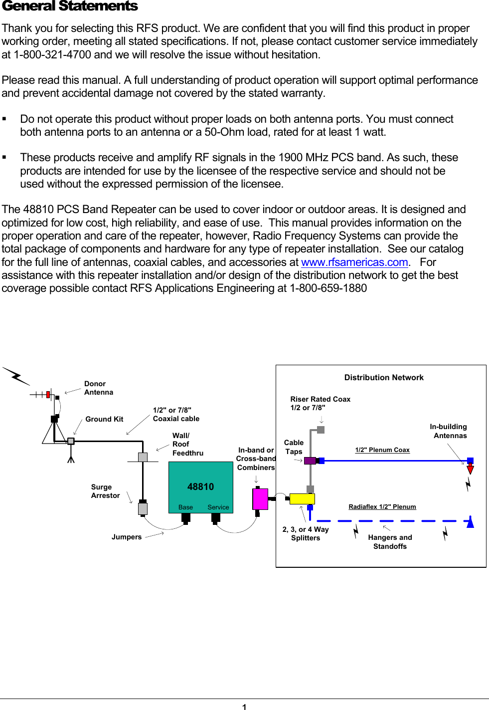  General Statements Thank you for selecting this RFS product. We are confident that you will find this product in proper working order, meeting all stated specifications. If not, please contact customer service immediately at 1-800-321-4700 and we will resolve the issue without hesitation. Please read this manual. A full understanding of product operation will support optimal performance and prevent accidental damage not covered by the stated warranty.   Do not operate this product without proper loads on both antenna ports. You must connect both antenna ports to an antenna or a 50-Ohm load, rated for at least 1 watt.   These products receive and amplify RF signals in the 1900 MHz PCS band. As such, these products are intended for use by the licensee of the respective service and should not be used without the expressed permission of the licensee. The 48810 PCS Band Repeater can be used to cover indoor or outdoor areas. It is designed and optimized for low cost, high reliability, and ease of use.  This manual provides information on the proper operation and care of the repeater, however, Radio Frequency Systems can provide the total package of components and hardware for any type of repeater installation.  See our catalog for the full line of antennas, coaxial cables, and accessories at www.rfsamericas.com.   For assistance with this repeater installation and/or design of the distribution network to get the best coverage possible contact RFS Applications Engineering at 1-800-659-1880     48810Ground KitWall/RoofFeedthru1/2&quot; or 7/8&quot;Coaxial cableDistribution NetworkSurgeArrestorJumpersBase Service Radiaflex 1/2&quot; PlenumRiser Rated Coax1/2 or 7/8&quot;CableTaps 1/2&quot; Plenum CoaxDonorAntennaHangers andStandoffsIn-buildingAntennasIn-band orCross-bandCombiners2, 3, or 4 WaySplitters1 