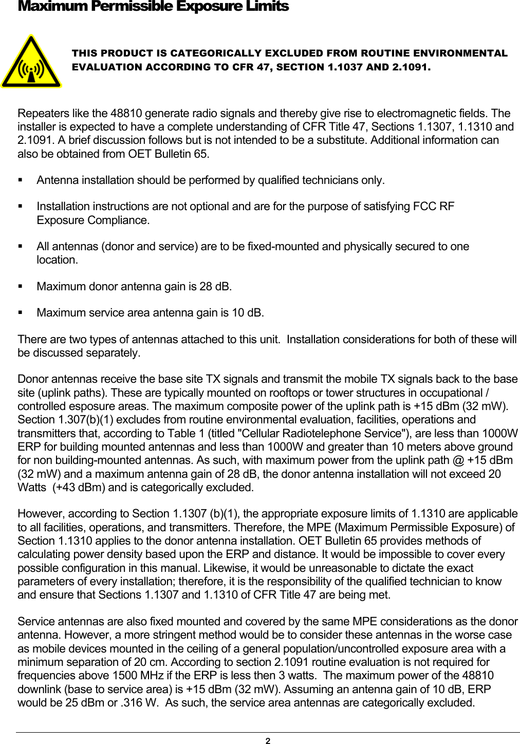 Maximum Permissible Exposure Limits   THIS PRODUCT IS CATEGORICALLY EXCLUDED FROM ROUTINE ENVIRONMENTAL EVALUATION ACCORDING TO CFR 47, SECTION 1.1037 AND 2.1091.    Repeaters like the 48810 generate radio signals and thereby give rise to electromagnetic fields. The installer is expected to have a complete understanding of CFR Title 47, Sections 1.1307, 1.1310 and 2.1091. A brief discussion follows but is not intended to be a substitute. Additional information can also be obtained from OET Bulletin 65.   Antenna installation should be performed by qualified technicians only.   Installation instructions are not optional and are for the purpose of satisfying FCC RF Exposure Compliance.   All antennas (donor and service) are to be fixed-mounted and physically secured to one location.   Maximum donor antenna gain is 28 dB.   Maximum service area antenna gain is 10 dB. There are two types of antennas attached to this unit.  Installation considerations for both of these will be discussed separately.   Donor antennas receive the base site TX signals and transmit the mobile TX signals back to the base site (uplink paths). These are typically mounted on rooftops or tower structures in occupational / controlled esposure areas. The maximum composite power of the uplink path is +15 dBm (32 mW). Section 1.307(b)(1) excludes from routine environmental evaluation, facilities, operations and transmitters that, according to Table 1 (titled &quot;Cellular Radiotelephone Service&quot;), are less than 1000W ERP for building mounted antennas and less than 1000W and greater than 10 meters above ground for non building-mounted antennas. As such, with maximum power from the uplink path @ +15 dBm (32 mW) and a maximum antenna gain of 28 dB, the donor antenna installation will not exceed 20 Watts  (+43 dBm) and is categorically excluded. However, according to Section 1.1307 (b)(1), the appropriate exposure limits of 1.1310 are applicable to all facilities, operations, and transmitters. Therefore, the MPE (Maximum Permissible Exposure) of Section 1.1310 applies to the donor antenna installation. OET Bulletin 65 provides methods of calculating power density based upon the ERP and distance. It would be impossible to cover every possible configuration in this manual. Likewise, it would be unreasonable to dictate the exact parameters of every installation; therefore, it is the responsibility of the qualified technician to know and ensure that Sections 1.1307 and 1.1310 of CFR Title 47 are being met. Service antennas are also fixed mounted and covered by the same MPE considerations as the donor antenna. However, a more stringent method would be to consider these antennas in the worse case as mobile devices mounted in the ceiling of a general population/uncontrolled exposure area with a minimum separation of 20 cm. According to section 2.1091 routine evaluation is not required for frequencies above 1500 MHz if the ERP is less then 3 watts.  The maximum power of the 48810 downlink (base to service area) is +15 dBm (32 mW). Assuming an antenna gain of 10 dB, ERP would be 25 dBm or .316 W.  As such, the service area antennas are categorically excluded. 2 