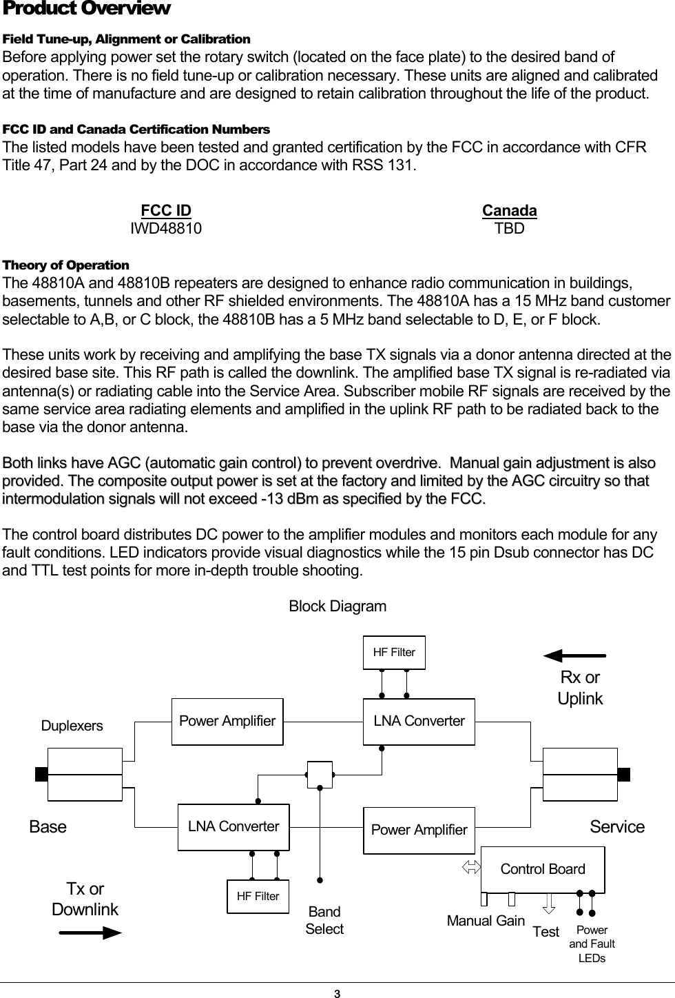 Product Overview Field Tune-up, Alignment or Calibration Before applying power set the rotary switch (located on the face plate) to the desired band of operation. There is no field tune-up or calibration necessary. These units are aligned and calibrated at the time of manufacture and are designed to retain calibration throughout the life of the product. FCC ID and Canada Certification Numbers The listed models have been tested and granted certification by the FCC in accordance with CFR Title 47, Part 24 and by the DOC in accordance with RSS 131.   FCC ID Canada IWD48810 TBD  Theory of Operation The 48810A and 48810B repeaters are designed to enhance radio communication in buildings, basements, tunnels and other RF shielded environments. The 48810A has a 15 MHz band customer selectable to A,B, or C block, the 48810B has a 5 MHz band selectable to D, E, or F block. These units work by receiving and amplifying the base TX signals via a donor antenna directed at the desired base site. This RF path is called the downlink. The amplified base TX signal is re-radiated via antenna(s) or radiating cable into the Service Area. Subscriber mobile RF signals are received by the same service area radiating elements and amplified in the uplink RF path to be radiated back to the base via the donor antenna. BBootthh  lliinnkkss  hhaavvee  AAGGCC  ((aauuttoommaattiicc  ggaaiinn  ccoonnttrrooll))  ttoo  pprreevveenntt  oovveerrddrriivvee..    MMaannuuaall  ggaaiinn  aaddjjuussttmmeenntt  iiss  aallssoo  pprroovviiddeedd..  TThhee  ccoommppoossiittee  oouuttppuutt  ppoowweerr  iiss  sseett  aatt  tthhee  ffaaccttoorryy  aanndd  lliimmiitteedd  bbyy  tthhee  AAGGCC  cciirrccuuiittrryy  ssoo  tthhaatt  iinntteerrmmoodduullaattiioonn  ssiiggnnaallss  wwiillll  nnoott  eexxcceeeedd  --1133  ddBBmm  aass  ssppeecciiffiieedd  bbyy  tthhee  FFCCCC..     The control board distributes DC power to the amplifier modules and monitors each module for any fault conditions. LED indicators provide visual diagnostics while the 15 pin Dsub connector has DC and TTL test points for more in-depth trouble shooting. Block Diagram DuplexersServiceBasePower AmplifierLNA Converter Power AmplifierLNA ConverterRx orUplinkTx orDownlinkControl BoardTestManual GainHF FilterHF FilterPowerand FaultLEDsBandSelect3 