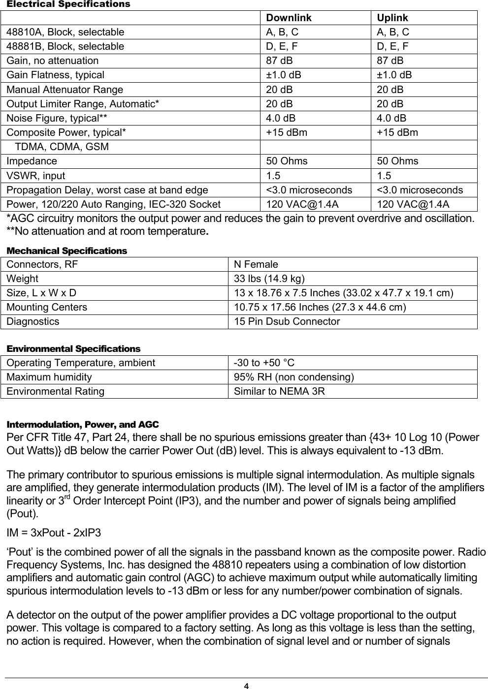  Electrical Specifications    Downlink Uplink 48810A, Block, selectable  A, B, C  A, B, C 48881B, Block, selectable  D, E, F  D, E, F Gain, no attenuation  87 dB  87 dB Gain Flatness, typical  ±1.0 dB  ±1.0 dB Manual Attenuator Range  20 dB  20 dB Output Limiter Range, Automatic*  20 dB  20 dB Noise Figure, typical**  4.0 dB  4.0 dB Composite Power, typical*  +15 dBm  +15 dBm    TDMA, CDMA, GSM     Impedance  50 Ohms  50 Ohms VSWR, input  1.5  1.5 Propagation Delay, worst case at band edge  &lt;3.0 microseconds  &lt;3.0 microseconds Power, 120/220 Auto Ranging, IEC-320 Socket  120 VAC@1.4A  120 VAC@1.4A *AGC circuitry monitors the output power and reduces the gain to prevent overdrive and oscillation. **No attenuation and at room temperature. Mechanical Specifications Connectors, RF  N Female Weight  33 lbs (14.9 kg) Size, L x W x D  13 x 18.76 x 7.5 Inches (33.02 x 47.7 x 19.1 cm) Mounting Centers  10.75 x 17.56 Inches (27.3 x 44.6 cm) Diagnostics  15 Pin Dsub Connector  Environmental Specifications Operating Temperature, ambient  -30 to +50 °C Maximum humidity  95% RH (non condensing) Environmental Rating  Similar to NEMA 3R  Intermodulation, Power, and AGC Per CFR Title 47, Part 24, there shall be no spurious emissions greater than {43+ 10 Log 10 (Power Out Watts)} dB below the carrier Power Out (dB) level. This is always equivalent to -13 dBm. The primary contributor to spurious emissions is multiple signal intermodulation. As multiple signals are amplified, they generate intermodulation products (IM). The level of IM is a factor of the amplifiers linearity or 3rd Order Intercept Point (IP3), and the number and power of signals being amplified (Pout). IM = 3xPout - 2xIP3 ‘Pout’ is the combined power of all the signals in the passband known as the composite power. Radio Frequency Systems, Inc. has designed the 48810 repeaters using a combination of low distortion amplifiers and automatic gain control (AGC) to achieve maximum output while automatically limiting spurious intermodulation levels to -13 dBm or less for any number/power combination of signals. A detector on the output of the power amplifier provides a DC voltage proportional to the output power. This voltage is compared to a factory setting. As long as this voltage is less than the setting, no action is required. However, when the combination of signal level and or number of signals 4 