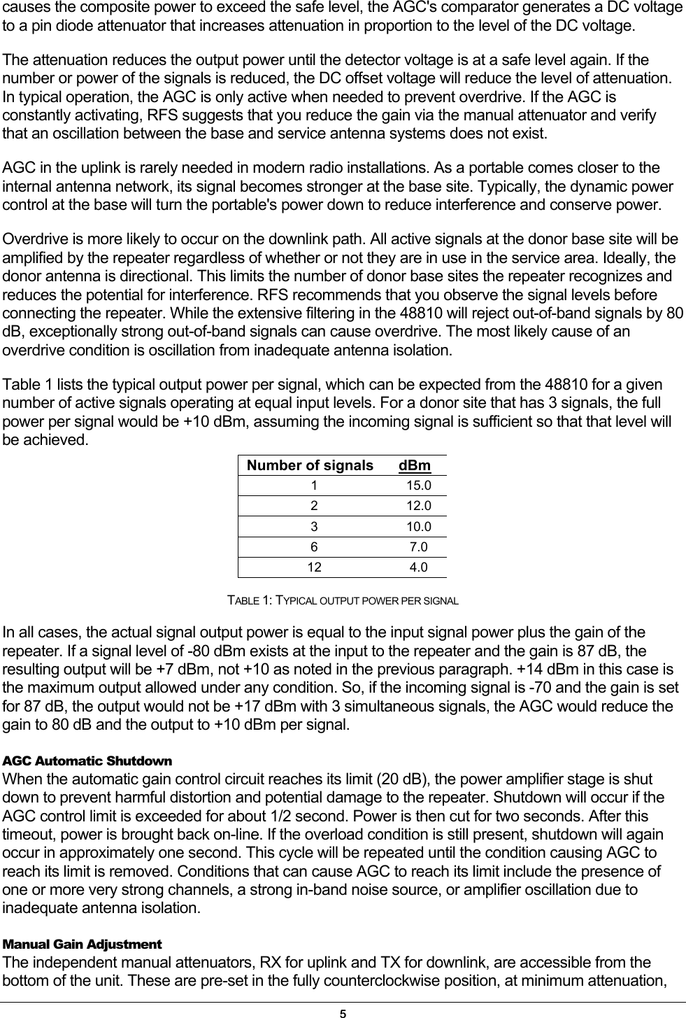 causes the composite power to exceed the safe level, the AGC&apos;s comparator generates a DC voltage to a pin diode attenuator that increases attenuation in proportion to the level of the DC voltage. The attenuation reduces the output power until the detector voltage is at a safe level again. If the number or power of the signals is reduced, the DC offset voltage will reduce the level of attenuation. In typical operation, the AGC is only active when needed to prevent overdrive. If the AGC is constantly activating, RFS suggests that you reduce the gain via the manual attenuator and verify that an oscillation between the base and service antenna systems does not exist. AGC in the uplink is rarely needed in modern radio installations. As a portable comes closer to the internal antenna network, its signal becomes stronger at the base site. Typically, the dynamic power control at the base will turn the portable&apos;s power down to reduce interference and conserve power. Overdrive is more likely to occur on the downlink path. All active signals at the donor base site will be amplified by the repeater regardless of whether or not they are in use in the service area. Ideally, the donor antenna is directional. This limits the number of donor base sites the repeater recognizes and reduces the potential for interference. RFS recommends that you observe the signal levels before connecting the repeater. While the extensive filtering in the 48810 will reject out-of-band signals by 80 dB, exceptionally strong out-of-band signals can cause overdrive. The most likely cause of an overdrive condition is oscillation from inadequate antenna isolation. Table 1 lists the typical output power per signal, which can be expected from the 48810 for a given number of active signals operating at equal input levels. For a donor site that has 3 signals, the full power per signal would be +10 dBm, assuming the incoming signal is sufficient so that that level will be achieved. Number of signals  dBm 1 15.0 2 12.0 3 10.0 6 7.0 12 4.0  TABLE 1: TYPICAL OUTPUT POWER PER SIGNAL  In all cases, the actual signal output power is equal to the input signal power plus the gain of the repeater. If a signal level of -80 dBm exists at the input to the repeater and the gain is 87 dB, the resulting output will be +7 dBm, not +10 as noted in the previous paragraph. +14 dBm in this case is the maximum output allowed under any condition. So, if the incoming signal is -70 and the gain is set for 87 dB, the output would not be +17 dBm with 3 simultaneous signals, the AGC would reduce the gain to 80 dB and the output to +10 dBm per signal. AGC Automatic Shutdown When the automatic gain control circuit reaches its limit (20 dB), the power amplifier stage is shut down to prevent harmful distortion and potential damage to the repeater. Shutdown will occur if the AGC control limit is exceeded for about 1/2 second. Power is then cut for two seconds. After this timeout, power is brought back on-line. If the overload condition is still present, shutdown will again occur in approximately one second. This cycle will be repeated until the condition causing AGC to reach its limit is removed. Conditions that can cause AGC to reach its limit include the presence of one or more very strong channels, a strong in-band noise source, or amplifier oscillation due to inadequate antenna isolation. Manual Gain Adjustment The independent manual attenuators, RX for uplink and TX for downlink, are accessible from the bottom of the unit. These are pre-set in the fully counterclockwise position, at minimum attenuation, 5 