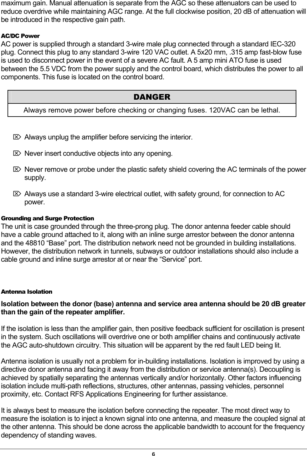 maximum gain. Manual attenuation is separate from the AGC so these attenuators can be used to reduce overdrive while maintaining AGC range. At the full clockwise position, 20 dB of attenuation will be introduced in the respective gain path. AC/DC Power AC power is supplied through a standard 3-wire male plug connected through a standard IEC-320 plug. Connect this plug to any standard 3-wire 120 VAC outlet. A 5x20 mm, .315 amp fast-blow fuse is used to disconnect power in the event of a severe AC fault. A 5 amp mini ATO fuse is used between the 5.5 VDC from the power supply and the control board, which distributes the power to all components. This fuse is located on the control board.  DANGER Always remove power before checking or changing fuses. 120VAC can be lethal. ⌦ Always unplug the amplifier before servicing the interior.  ⌦ Never insert conductive objects into any opening.  ⌦ Never remove or probe under the plastic safety shield covering the AC terminals of the power supply. ⌦ Always use a standard 3-wire electrical outlet, with safety ground, for connection to AC power. Grounding and Surge Protection The unit is case grounded through the three-prong plug. The donor antenna feeder cable should have a cable ground attached to it, along with an inline surge arrestor between the donor antenna and the 48810 “Base” port. The distribution network need not be grounded in building installations. However, the distribution network in tunnels, subways or outdoor installations should also include a cable ground and inline surge arrestor at or near the “Service” port.  Antenna Isolation Isolation between the donor (base) antenna and service area antenna should be 20 dB greater than the gain of the repeater amplifier.  If the isolation is less than the amplifier gain, then positive feedback sufficient for oscillation is present in the system. Such oscillations will overdrive one or both amplifier chains and continuously activate the AGC auto-shutdown circuitry. This situation will be apparent by the red fault LED being lit. Antenna isolation is usually not a problem for in-building installations. Isolation is improved by using a directive donor antenna and facing it away from the distribution or service antenna(s). Decoupling is achieved by spatially separating the antennas vertically and/or horizontally. Other factors influencing isolation include multi-path reflections, structures, other antennas, passing vehicles, personnel proximity, etc. Contact RFS Applications Engineering for further assistance. It is always best to measure the isolation before connecting the repeater. The most direct way to measure the isolation is to inject a known signal into one antenna, and measure the coupled signal at the other antenna. This should be done across the applicable bandwidth to account for the frequency dependency of standing waves. 6 