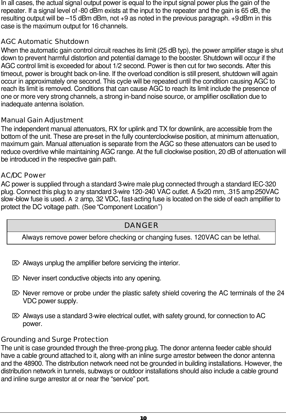   1010 In all cases, the actual signal output power is equal to the input signal power plus the gain of the repeater. If a signal level of -80 dBm exists at the input to the repeater and the gain is 65 dB, the resulting output will be –15 dBm dBm, not +9 as noted in the previous paragraph. +9 dBm in this case is the maximum output for 16 channels.  AGC Automatic Shutdown When the automatic gain control circuit reaches its limit (25 dB typ), the power amplifier stage is shut down to prevent harmful distortion and potential damage to the booster. Shutdown will occur if the AGC control limit is exceeded for about 1/2 second. Power is then cut for two seconds. After this timeout, power is brought back on-line. If the overload condition is still present, shutdown will again occur in approximately one second. This cycle will be repeated until the condition causing AGC to reach its limit is removed. Conditions that can cause AGC to reach its limit include the presence of one or more very strong channels, a strong in-band noise source, or amplifier oscillation due to inadequate antenna isolation. Manual Gain Adjustment The independent manual attenuators, RX for uplink and TX for downlink, are accessible from the bottom of the unit. These are pre-set in the fully counterclockwise position, at minimum attenuation, maximum gain. Manual attenuation is separate from the AGC so these attenuators can be used to reduce overdrive while maintaining AGC range. At the full clockwise position, 20 dB of attenuation will be introduced in the respective gain path. AC/DC Power AC power is supplied through a standard 3-wire male plug connected through a standard IEC-320 plug. Connect this plug to any standard 3-wire 120-240 VAC outlet. A 5x20 mm, .315 amp 250VAC slow-blow fuse is used. A  2 amp, 32 VDC, fast-acting fuse is located on the side of each amplifier to protect the DC voltage path. (See “Component Location”)  Ö Always unplug the amplifier before servicing the interior.  Ö Never insert conductive objects into any opening.  Ö Never remove or probe under the plastic safety shield covering the AC terminals of the 24 VDC power supply. Ö Always use a standard 3-wire electrical outlet, with safety ground, for connection to AC power. Grounding and Surge Protection The unit is case grounded through the three-prong plug. The donor antenna feeder cable should have a cable ground attached to it, along with an inline surge arrestor between the donor antenna and the 48900. The distribution network need not be grounded in building installations. However, the distribution network in tunnels, subways or outdoor installations should also include a cable ground and inline surge arrestor at or near the “service” port.  DANGER Always remove power before checking or changing fuses. 120VAC can be lethal. 