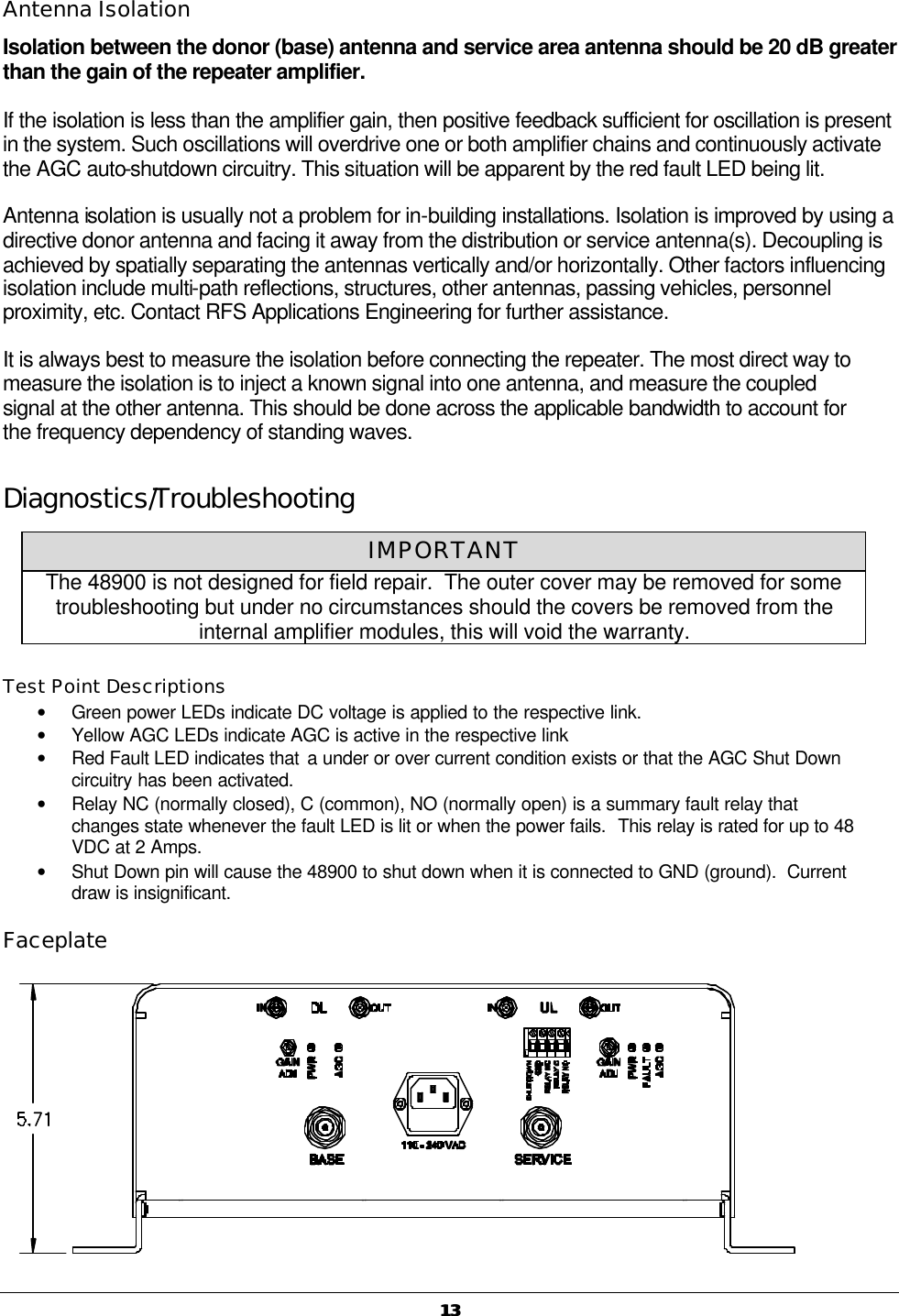   1313 Antenna Isolation Isolation between the donor (base) antenna and service area antenna should be 20 dB greater than the gain of the repeater amplifier.  If the isolation is less than the amplifier gain, then positive feedback sufficient for oscillation is present in the system. Such oscillations will overdrive one or both amplifier chains and continuously activate the AGC auto-shutdown circuitry. This situation will be apparent by the red fault LED being lit. Antenna isolation is usually not a problem for in-building installations. Isolation is improved by using a directive donor antenna and facing it away from the distribution or service antenna(s). Decoupling is achieved by spatially separating the antennas vertically and/or horizontally. Other factors influencing isolation include multi-path reflections, structures, other antennas, passing vehicles, personnel proximity, etc. Contact RFS Applications Engineering for further assistance. It is always best to measure the isolation before connecting the repeater. The most direct way to measure the isolation is to inject a known signal into one antenna, and measure the coupled signal at the other antenna. This should be done across the applicable bandwidth to account for the frequency dependency of standing waves. Diagnostics/Troubleshooting  Test Point Descriptions • Green power LEDs indicate DC voltage is applied to the respective link. • Yellow AGC LEDs indicate AGC is active in the respective link • Red Fault LED indicates that a under or over current condition exists or that the AGC Shut Down circuitry has been activated. • Relay NC (normally closed), C (common), NO (normally open) is a summary fault relay that changes state whenever the fault LED is lit or when the power fails.  This relay is rated for up to 48 VDC at 2 Amps. • Shut Down pin will cause the 48900 to shut down when it is connected to GND (ground).  Current draw is insignificant.   Faceplate  IMPORTANT The 48900 is not designed for field repair.  The outer cover may be removed for some troubleshooting but under no circumstances should the covers be removed from the internal amplifier modules, this will void the warranty. 