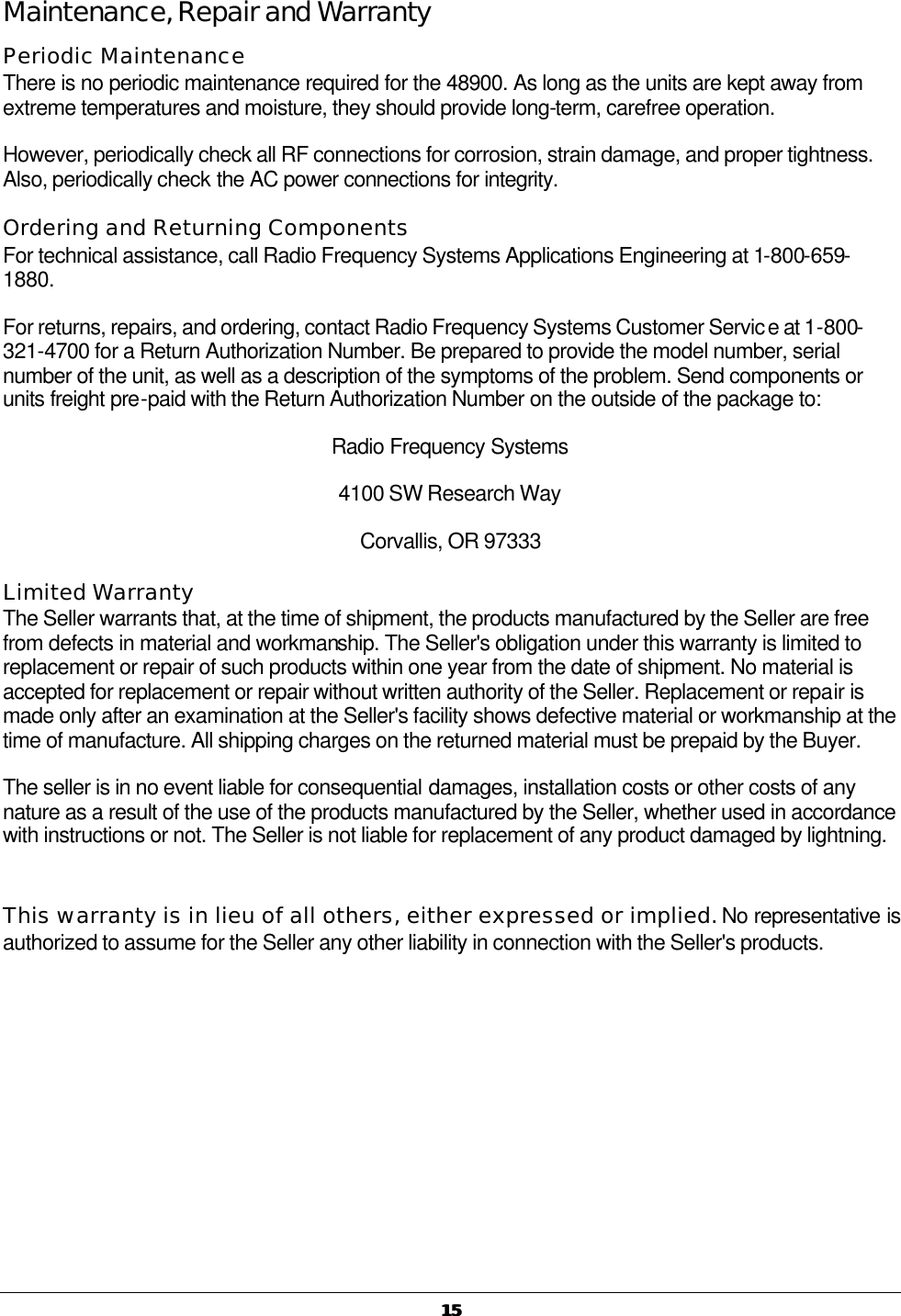   1515 Maintenance, Repair and Warranty Periodic Maintenance There is no periodic maintenance required for the 48900. As long as the units are kept away from extreme temperatures and moisture, they should provide long-term, carefree operation. However, periodically check all RF connections for corrosion, strain damage, and proper tightness. Also, periodically check the AC power connections for integrity. Ordering and Returning Components For technical assistance, call Radio Frequency Systems Applications Engineering at 1-800-659-1880. For returns, repairs, and ordering, contact Radio Frequency Systems Customer Service at 1-800-321-4700 for a Return Authorization Number. Be prepared to provide the model number, serial number of the unit, as well as a description of the symptoms of the problem. Send components or units freight pre-paid with the Return Authorization Number on the outside of the package to: Radio Frequency Systems 4100 SW Research Way Corvallis, OR 97333  Limited Warranty The Seller warrants that, at the time of shipment, the products manufactured by the Seller are free from defects in material and workmanship. The Seller&apos;s obligation under this warranty is limited to replacement or repair of such products within one year from the date of shipment. No material is accepted for replacement or repair without written authority of the Seller. Replacement or repair is made only after an examination at the Seller&apos;s facility shows defective material or workmanship at the time of manufacture. All shipping charges on the returned material must be prepaid by the Buyer. The seller is in no event liable for consequential damages, installation costs or other costs of any nature as a result of the use of the products manufactured by the Seller, whether used in accordance with instructions or not. The Seller is not liable for replacement of any product damaged by lightning.  This warranty is in lieu of all others, either expressed or implied. No representative is authorized to assume for the Seller any other liability in connection with the Seller&apos;s products. 