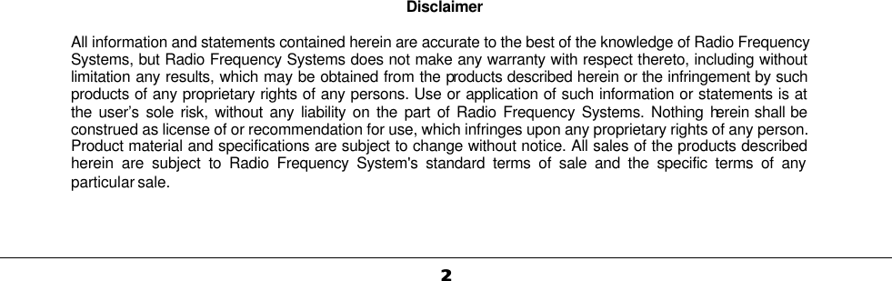   22                                                                             Disclaimer   All information and statements contained herein are accurate to the best of the knowledge of Radio Frequency Systems, but Radio Frequency Systems does not make any warranty with respect thereto, including without limitation any results, which may be obtained from the products described herein or the infringement by such products of any proprietary rights of any persons. Use or application of such information or statements is at the user’s sole risk, without any liability on the part of Radio Frequency Systems. Nothing herein shall be construed as license of or recommendation for use, which infringes upon any proprietary rights of any person. Product material and specifications are subject to change without notice. All sales of the products described herein are subject to Radio Frequency System&apos;s standard terms of sale and the specific terms of any particular sale.      