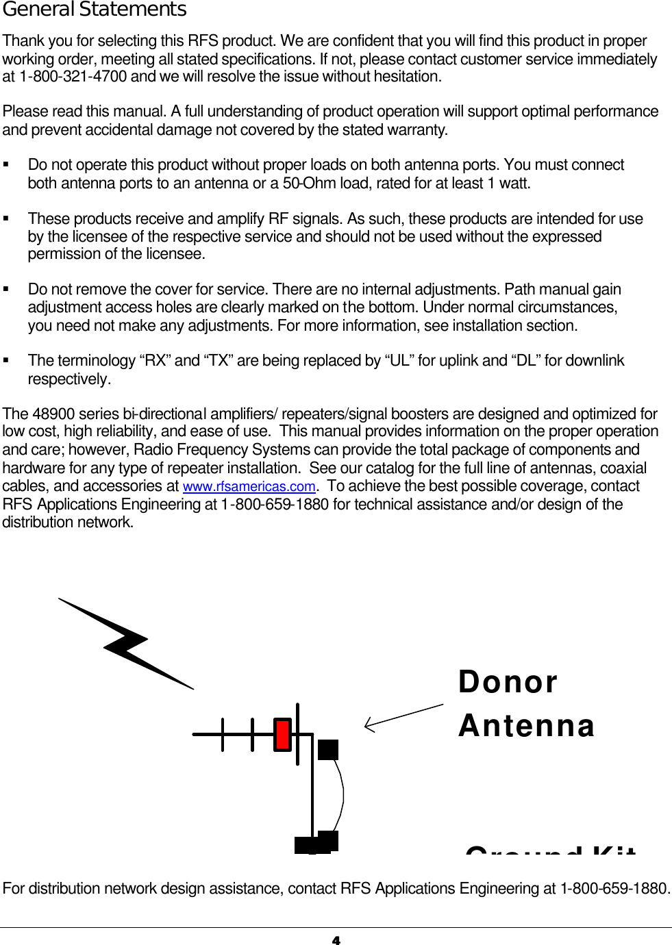   44   General Statements Thank you for selecting this RFS product. We are confident that you will find this product in proper working order, meeting all stated specifications. If not, please contact customer service immediately at 1-800-321-4700 and we will resolve the issue without hesitation. Please read this manual. A full understanding of product operation will support optimal performance and prevent accidental damage not covered by the stated warranty. § Do not operate this product without proper loads on both antenna ports. You must connect both antenna ports to an antenna or a 50-Ohm load, rated for at least 1 watt. § These products receive and amplify RF signals. As such, these products are intended for use by the licensee of the respective service and should not be used without the expressed permission of the licensee. § Do not remove the cover for service. There are no internal adjustments. Path manual gain adjustment access holes are clearly marked on the bottom. Under normal circumstances, you need not make any adjustments. For more information, see installation section. § The terminology “RX” and “TX” are being replaced by “UL” for uplink and “DL” for downlink respectively. The 48900 series bi-directional amplifiers/ repeaters/signal boosters are designed and optimized for low cost, high reliability, and ease of use.  This manual provides information on the proper operation and care; however, Radio Frequency Systems can provide the total package of components and hardware for any type of repeater installation.  See our catalog for the full line of antennas, coaxial cables, and accessories at www.rfsamericas.com.  To achieve the best possible coverage, contact RFS Applications Engineering at 1-800-659-1880 for technical assistance and/or design of the distribution network.  Ground KitDonorAntenna  For distribution network design assistance, contact RFS Applications Engineering at 1-800-659-1880.  