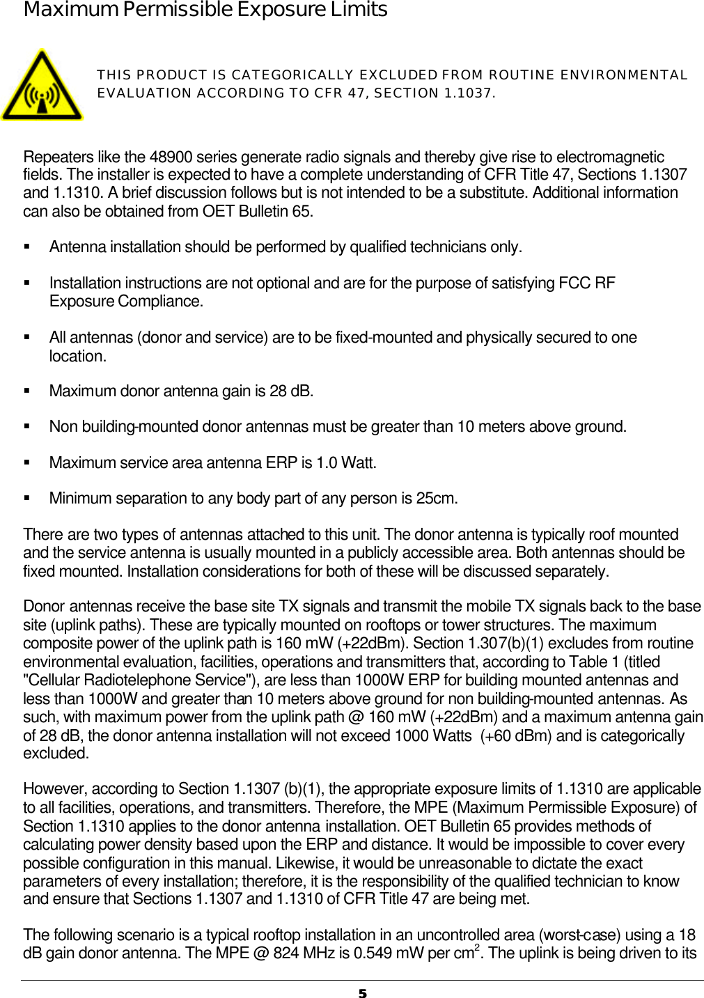   55  Maximum Permissible Exposure Limits  THIS PRODUCT IS CATEGORICALLY EXCLUDED FROM ROUTINE ENVIRONMENTAL EVALUATION ACCORDING TO CFR 47, SECTION 1.1037.    Repeaters like the 48900 series generate radio signals and thereby give rise to electromagnetic fields. The installer is expected to have a complete understanding of CFR Title 47, Sections 1.1307 and 1.1310. A brief discussion follows but is not intended to be a substitute. Additional information can also be obtained from OET Bulletin 65. § Antenna installation should be performed by qualified technicians only. § Installation instructions are not optional and are for the purpose of satisfying FCC RF Exposure Compliance. § All antennas (donor and service) are to be fixed-mounted and physically secured to one location. § Maximum donor antenna gain is 28 dB. § Non building-mounted donor antennas must be greater than 10 meters above ground. § Maximum service area antenna ERP is 1.0 Watt. § Minimum separation to any body part of any person is 25cm. There are two types of antennas attached to this unit. The donor antenna is typically roof mounted and the service antenna is usually mounted in a publicly accessible area. Both antennas should be fixed mounted. Installation considerations for both of these will be discussed separately.   Donor antennas receive the base site TX signals and transmit the mobile TX signals back to the base site (uplink paths). These are typically mounted on rooftops or tower structures. The maximum composite power of the uplink path is 160 mW (+22dBm). Section 1.307(b)(1) excludes from routine environmental evaluation, facilities, operations and transmitters that, according to Table 1 (titled &quot;Cellular Radiotelephone Service&quot;), are less than 1000W ERP for building mounted antennas and less than 1000W and greater than 10 meters above ground for non building-mounted antennas. As such, with maximum power from the uplink path @ 160 mW (+22dBm) and a maximum antenna gain of 28 dB, the donor antenna installation will not exceed 1000 Watts  (+60 dBm) and is categorically excluded. However, according to Section 1.1307 (b)(1), the appropriate exposure limits of 1.1310 are applicable to all facilities, operations, and transmitters. Therefore, the MPE (Maximum Permissible Exposure) of Section 1.1310 applies to the donor antenna installation. OET Bulletin 65 provides methods of calculating power density based upon the ERP and distance. It would be impossible to cover every possible configuration in this manual. Likewise, it would be unreasonable to dictate the exact parameters of every installation; therefore, it is the responsibility of the qualified technician to know and ensure that Sections 1.1307 and 1.1310 of CFR Title 47 are being met. The following scenario is a typical rooftop installation in an uncontrolled area (worst-case) using a 18 dB gain donor antenna. The MPE @ 824 MHz is 0.549 mW per cm2. The uplink is being driven to its 