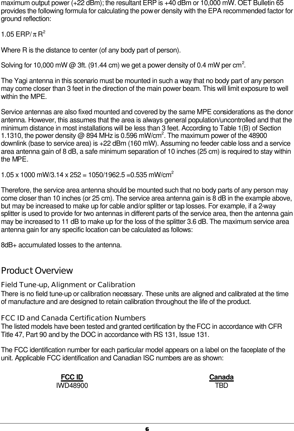   66  maximum output power (+22 dBm); the resultant ERP is +40 dBm or 10,000 mW. OET Bulletin 65 provides the following formula for calculating the power density with the EPA recommended factor for ground reflection: 1.05 ERP/ π R2 Where R is the distance to center (of any body part of person). Solving for 10,000 mW @ 3ft. (91.44 cm) we get a power density of 0.4 mW per cm2. The Yagi antenna in this scenario must be mounted in such a way that no body part of any person may come closer than 3 feet in the direction of the main power beam. This will limit exposure to well within the MPE. Service antennas are also fixed mounted and covered by the same MPE considerations as the donor antenna. However, this assumes that the area is always general population/uncontrolled and that the minimum distance in most installations will be less than 3 feet. According to Table 1(B) of Section 1.1310, the power density @ 894 MHz is 0.596 mW/cm2. The maximum power of the 48900 downlink (base to service area) is +22 dBm (160 mW). Assuming no feeder cable loss and a service area antenna gain of 8 dB, a safe minimum separation of 10 inches (25 cm) is required to stay within the MPE. 1.05 x 1000 mW/3.14 x 252 = 1050/1962.5 =0.535 mW/cm2 Therefore, the service area antenna should be mounted such that no body parts of any person may come closer than 10 inches (or 25 cm). The service area antenna gain is 8 dB in the example above, but may be increased to make up for cable and/or splitter or tap losses. For example, if a 2-way splitter is used to provide for two antennas in different parts of the service area, then the antenna gain may be increased to 11 dB to make up for the loss of the splitter 3.6 dB. The maximum service area antenna gain for any specific location can be calculated as follows:  8dB+ accumulated losses to the antenna. Product Overview Field Tune-up, Alignment or Calibration There is no field tune-up or calibration necessary. These units are aligned and calibrated at the time of manufacture and are designed to retain calibration throughout the life of the product. FCC ID and Canada Certification Numbers The listed models have been tested and granted certification by the FCC in accordance with CFR Title 47, Part 90 and by the DOC in accordance with RS 131, Issue 131. The FCC identification number for each particular model appears on a label on the faceplate of the unit. Applicable FCC identification and Canadian ISC numbers are as shown: FCC ID Canada IWD48900 TBD   