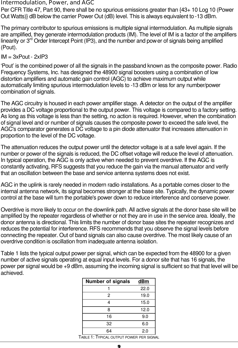   99  Intermodulation, Power, and AGC Per CFR Title 47, Part 90, there shall be no spurious emissions greater than {43+ 10 Log 10 (Power Out Watts)} dB below the carrier Power Out (dB) level. This is always equivalent to -13 dBm. The primary contributor to spurious emissions is multiple signal intermodulation. As multiple signals are amplified, they generate intermodulation products (IM). The level of IM is a factor of the amplifiers linearity or 3rd Order Intercept Point (IP3), and the number and power of signals being amplified (Pout). IM = 3xPout - 2xIP3 ‘Pout’ is the combined power of all the signals in the passband known as the composite power. Radio Frequency Systems, Inc. has designed the 48900 signal boosters using a combination of low distortion amplifiers and automatic gain control (AGC) to achieve maximum output while automatically limiting spurious intermodulation levels to -13 dBm or less for any number/power combination of signals. The AGC circuitry is housed in each power amplifier stage. A detector on the output of the amplifier provides a DC voltage proportional to the output power. This voltage is compared to a factory setting. As long as this voltage is less than the setting, no action is required. However, when the combination of signal level and or number of signals causes the composite power to exceed the safe level, the AGC&apos;s comparator generates a DC voltage to a pin diode attenuator that increases attenuation in proportion to the level of the DC voltage. The attenuation reduces the output power until the detector voltage is at a safe level again. If the number or power of the signals is reduced, the DC offset voltage will reduce the level of attenuation. In typical operation, the AGC is only active when needed to prevent overdrive. If the AGC is constantly activating, RFS suggests that you reduce the gain via the manual attenuator and verify that an oscillation between the base and service antenna systems does not exist. AGC in the uplink is rarely needed in modern radio installations. As a portable comes closer to the internal antenna network, its signal becomes stronger at the base site. Typically, the dynamic power control at the base will turn the portable&apos;s power down to reduce interference and conserve power. Overdrive is more likely to occur on the downlink path. All active signals at the donor base site will be amplified by the repeater regardless of whether or not they are in use in the service area. Ideally, the donor antenna is directional. This limits the number of donor base sites the repeater recognizes and reduces the potential for interference. RFS recommends that you observe the signal levels before connecting the repeater. Out of band signals can also cause overdrive. The most likely cause of an overdrive condition is oscillation from inadequate antenna isolation. Table 1 lists the typical output power per signal, which can be expected from the 48900 for a given number of active signals operating at equal input levels. For a donor site that has 16 signals, the power per signal would be +9 dBm, assuming the incoming signal is sufficient so that that level will be achieved. Number of signals dBm 1 22.0 2 19.0 4 15.0 8 12.0 16 9.0 32 6.0 64 2.0 TABLE 1: TYPICAL OUTPUT POWER PER SIGNAL 