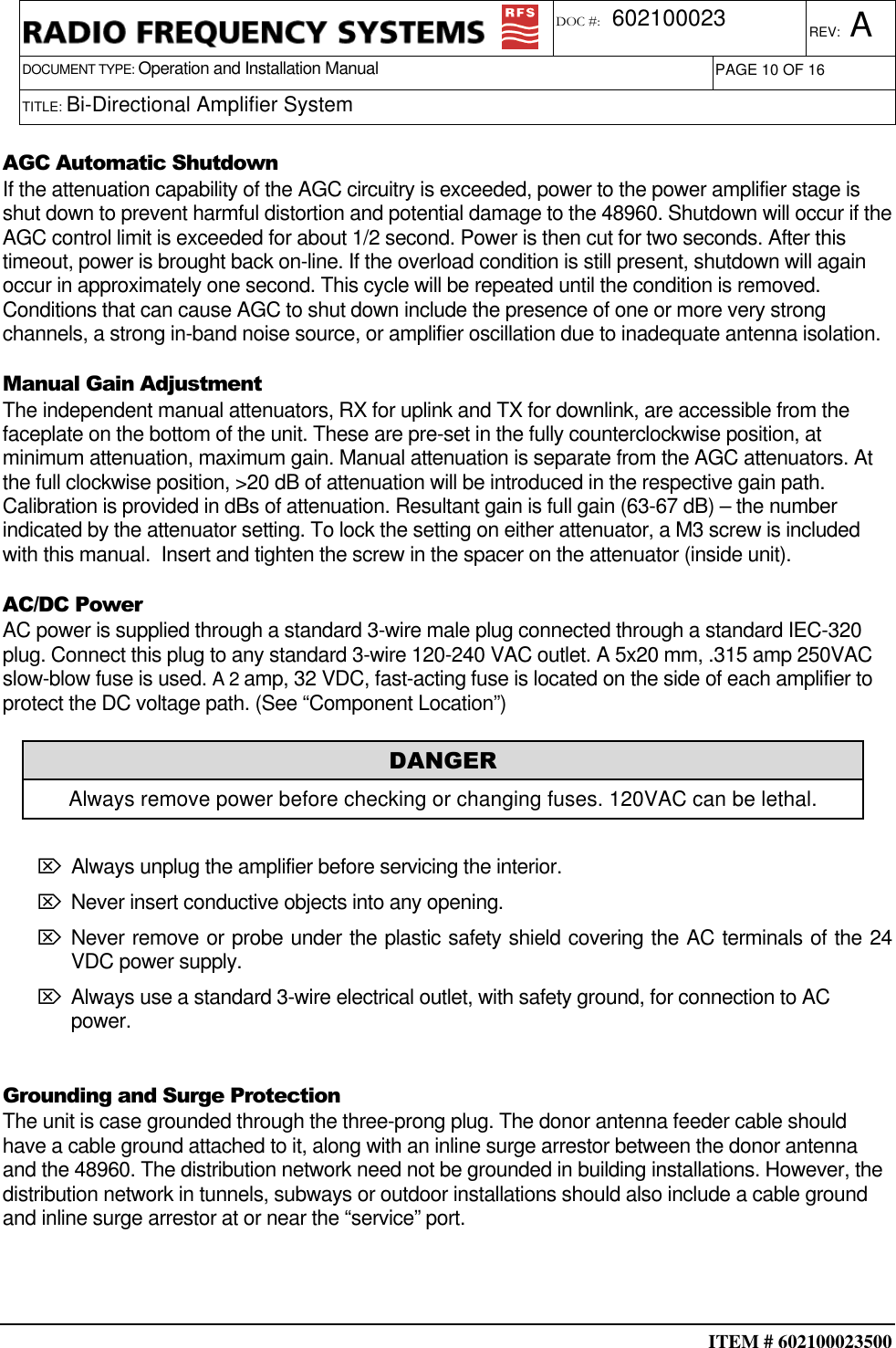  ITEM # 602100023500     DOCUMENT TYPE: Operation and Installation Manual REV: A DOC #:  602100023 PAGE 10 OF 16      TITLE: Bi-Directional Amplifier System              AGC Automatic Shutdown If the attenuation capability of the AGC circuitry is exceeded, power to the power amplifier stage is shut down to prevent harmful distortion and potential damage to the 48960. Shutdown will occur if the AGC control limit is exceeded for about 1/2 second. Power is then cut for two seconds. After this timeout, power is brought back on-line. If the overload condition is still present, shutdown will again occur in approximately one second. This cycle will be repeated until the condition is removed. Conditions that can cause AGC to shut down include the presence of one or more very strong channels, a strong in-band noise source, or amplifier oscillation due to inadequate antenna isolation. Manual Gain Adjustment The independent manual attenuators, RX for uplink and TX for downlink, are accessible from the faceplate on the bottom of the unit. These are pre-set in the fully counterclockwise position, at minimum attenuation, maximum gain. Manual attenuation is separate from the AGC attenuators. At the full clockwise position, &gt;20 dB of attenuation will be introduced in the respective gain path. Calibration is provided in dBs of attenuation. Resultant gain is full gain (63-67 dB) – the number indicated by the attenuator setting. To lock the setting on either attenuator, a M3 screw is included with this manual.  Insert and tighten the screw in the spacer on the attenuator (inside unit). AC/DC Power AC power is supplied through a standard 3-wire male plug connected through a standard IEC-320 plug. Connect this plug to any standard 3-wire 120-240 VAC outlet. A 5x20 mm, .315 amp 250VAC slow-blow fuse is used. A 2 amp, 32 VDC, fast-acting fuse is located on the side of each amplifier to protect the DC voltage path. (See “Component Location”)  ⌦ Always unplug the amplifier before servicing the interior.  ⌦ Never insert conductive objects into any opening.  ⌦ Never remove or probe under the plastic safety shield covering the AC terminals of the 24 VDC power supply. ⌦ Always use a standard 3-wire electrical outlet, with safety ground, for connection to AC power.  Grounding and Surge Protection The unit is case grounded through the three-prong plug. The donor antenna feeder cable should have a cable ground attached to it, along with an inline surge arrestor between the donor antenna and the 48960. The distribution network need not be grounded in building installations. However, the distribution network in tunnels, subways or outdoor installations should also include a cable ground and inline surge arrestor at or near the “service” port.  DANGER Always remove power before checking or changing fuses. 120VAC can be lethal. 