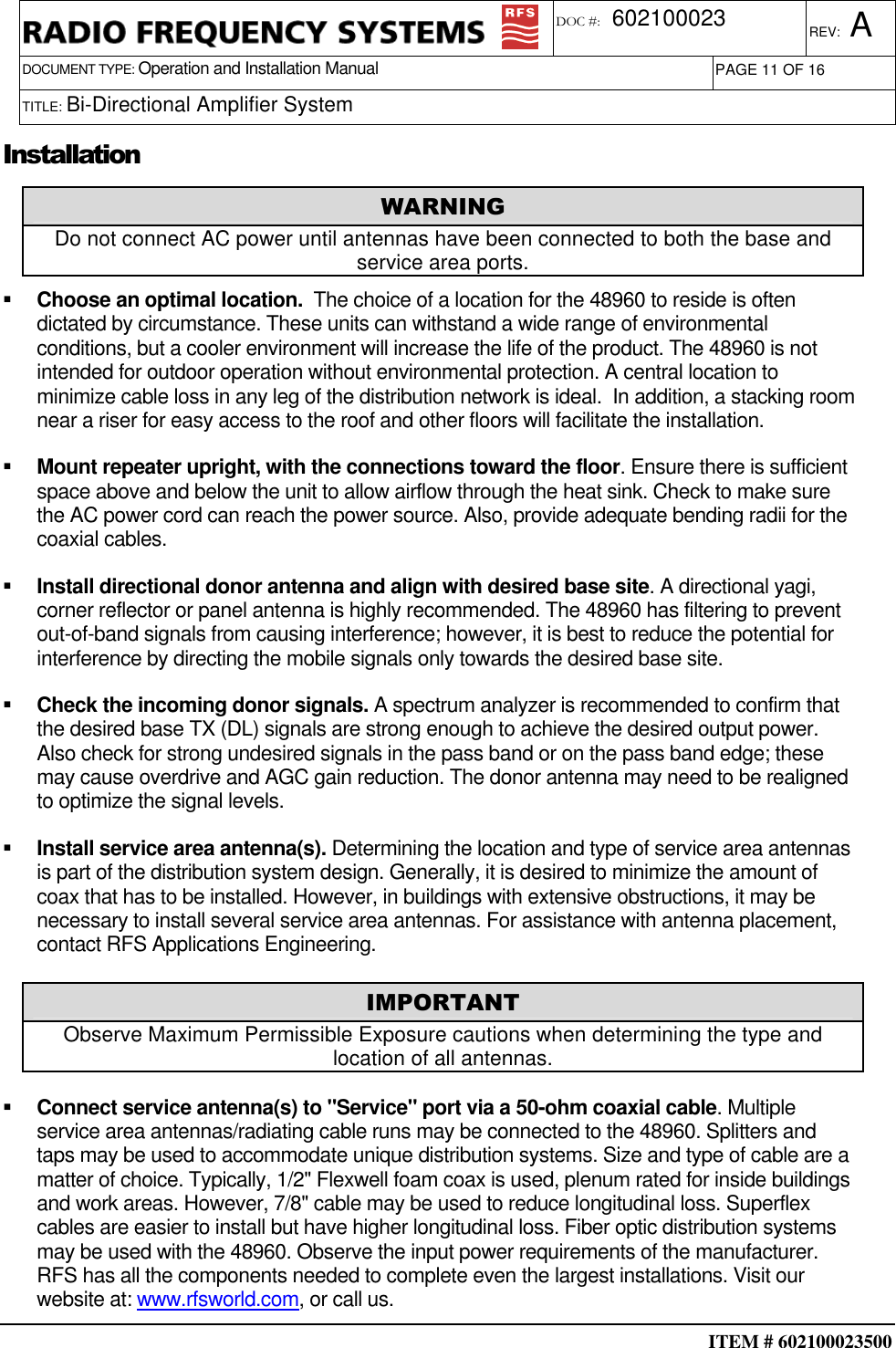  ITEM # 602100023500     DOCUMENT TYPE: Operation and Installation Manual REV: A DOC #:  602100023 PAGE 11 OF 16      TITLE: Bi-Directional Amplifier System   Installation   Choose an optimal location.  The choice of a location for the 48960 to reside is often dictated by circumstance. These units can withstand a wide range of environmental conditions, but a cooler environment will increase the life of the product. The 48960 is not intended for outdoor operation without environmental protection. A central location to minimize cable loss in any leg of the distribution network is ideal.  In addition, a stacking room near a riser for easy access to the roof and other floors will facilitate the installation.   Mount repeater upright, with the connections toward the floor. Ensure there is sufficient space above and below the unit to allow airflow through the heat sink. Check to make sure the AC power cord can reach the power source. Also, provide adequate bending radii for the coaxial cables.   Install directional donor antenna and align with desired base site. A directional yagi, corner reflector or panel antenna is highly recommended. The 48960 has filtering to prevent out-of-band signals from causing interference; however, it is best to reduce the potential for interference by directing the mobile signals only towards the desired base site.   Check the incoming donor signals. A spectrum analyzer is recommended to confirm that the desired base TX (DL) signals are strong enough to achieve the desired output power.  Also check for strong undesired signals in the pass band or on the pass band edge; these may cause overdrive and AGC gain reduction. The donor antenna may need to be realigned to optimize the signal levels.   Install service area antenna(s). Determining the location and type of service area antennas is part of the distribution system design. Generally, it is desired to minimize the amount of coax that has to be installed. However, in buildings with extensive obstructions, it may be necessary to install several service area antennas. For assistance with antenna placement, contact RFS Applications Engineering.   Connect service antenna(s) to &quot;Service&quot; port via a 50-ohm coaxial cable. Multiple service area antennas/radiating cable runs may be connected to the 48960. Splitters and taps may be used to accommodate unique distribution systems. Size and type of cable are a matter of choice. Typically, 1/2&quot; Flexwell foam coax is used, plenum rated for inside buildings and work areas. However, 7/8&quot; cable may be used to reduce longitudinal loss. Superflex cables are easier to install but have higher longitudinal loss. Fiber optic distribution systems may be used with the 48960. Observe the input power requirements of the manufacturer. RFS has all the components needed to complete even the largest installations. Visit our website at: www.rfsworld.com, or call us. WARNING Do not connect AC power until antennas have been connected to both the base and service area ports. IMPORTANT Observe Maximum Permissible Exposure cautions when determining the type and location of all antennas. 