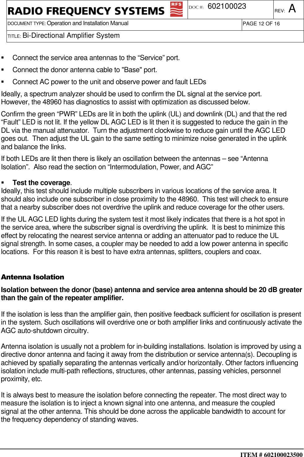  ITEM # 602100023500     DOCUMENT TYPE: Operation and Installation Manual REV: A DOC #:  602100023 PAGE 12 OF 16      TITLE: Bi-Directional Amplifier System      Connect the service area antennas to the “Service” port.   Connect the donor antenna cable to &quot;Base&quot; port.   Connect AC power to the unit and observe power and fault LEDs Ideally, a spectrum analyzer should be used to confirm the DL signal at the service port. However, the 48960 has diagnostics to assist with optimization as discussed below.  Confirm the green “PWR” LEDs are lit in both the uplink (UL) and downlink (DL) and that the red “Fault” LED is not lit. If the yellow DL AGC LED is lit then it is suggested to reduce the gain in the DL via the manual attenuator.  Turn the adjustment clockwise to reduce gain until the AGC LED goes out.  Then adjust the UL gain to the same setting to minimize noise generated in the uplink and balance the links. If both LEDs are lit then there is likely an oscillation between the antennas – see “Antenna Isolation”.  Also read the section on “Intermodulation, Power, and AGC”   Test the coverage. Ideally, this test should include multiple subscribers in various locations of the service area. It should also include one subscriber in close proximity to the 48960.  This test will check to ensure that a nearby subscriber does not overdrive the uplink and reduce coverage for the other users. If the UL AGC LED lights during the system test it most likely indicates that there is a hot spot in the service area, where the subscriber signal is overdriving the uplink.  It is best to minimize this effect by relocating the nearest service antenna or adding an attenuator pad to reduce the UL signal strength. In some cases, a coupler may be needed to add a low power antenna in specific locations.  For this reason it is best to have extra antennas, splitters, couplers and coax.  Antenna Isolation Isolation between the donor (base) antenna and service area antenna should be 20 dB greater than the gain of the repeater amplifier.  If the isolation is less than the amplifier gain, then positive feedback sufficient for oscillation is present in the system. Such oscillations will overdrive one or both amplifier links and continuously activate the AGC auto-shutdown circuitry.  Antenna isolation is usually not a problem for in-building installations. Isolation is improved by using a directive donor antenna and facing it away from the distribution or service antenna(s). Decoupling is achieved by spatially separating the antennas vertically and/or horizontally. Other factors influencing isolation include multi-path reflections, structures, other antennas, passing vehicles, personnel proximity, etc.  It is always best to measure the isolation before connecting the repeater. The most direct way to measure the isolation is to inject a known signal into one antenna, and measure the coupled signal at the other antenna. This should be done across the applicable bandwidth to account for the frequency dependency of standing waves.  