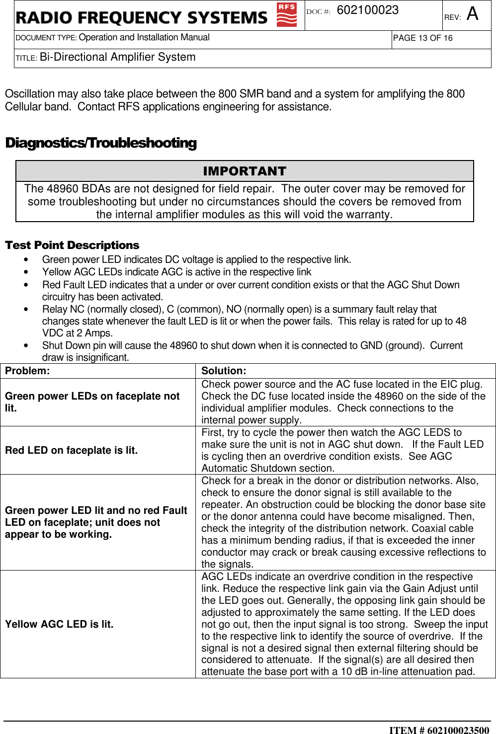  ITEM # 602100023500     DOCUMENT TYPE: Operation and Installation Manual REV: A DOC #:  602100023 PAGE 13 OF 16      TITLE: Bi-Directional Amplifier System     Oscillation may also take place between the 800 SMR band and a system for amplifying the 800 Cellular band.  Contact RFS applications engineering for assistance. Diagnostics/Troubleshooting  Test Point Descriptions •  Green power LED indicates DC voltage is applied to the respective link. •  Yellow AGC LEDs indicate AGC is active in the respective link •  Red Fault LED indicates that a under or over current condition exists or that the AGC Shut Down circuitry has been activated. •  Relay NC (normally closed), C (common), NO (normally open) is a summary fault relay that changes state whenever the fault LED is lit or when the power fails.  This relay is rated for up to 48 VDC at 2 Amps. •  Shut Down pin will cause the 48960 to shut down when it is connected to GND (ground).  Current draw is insignificant. Problem:  Solution: Green power LEDs on faceplate not lit. Check power source and the AC fuse located in the EIC plug.  Check the DC fuse located inside the 48960 on the side of the individual amplifier modules.  Check connections to the internal power supply. Red LED on faceplate is lit. First, try to cycle the power then watch the AGC LEDS to make sure the unit is not in AGC shut down.   If the Fault LED is cycling then an overdrive condition exists.  See AGC Automatic Shutdown section. Green power LED lit and no red Fault LED on faceplate; unit does not appear to be working. Check for a break in the donor or distribution networks. Also, check to ensure the donor signal is still available to the repeater. An obstruction could be blocking the donor base site or the donor antenna could have become misaligned. Then, check the integrity of the distribution network. Coaxial cable has a minimum bending radius, if that is exceeded the inner conductor may crack or break causing excessive reflections to the signals. Yellow AGC LED is lit. AGC LEDs indicate an overdrive condition in the respective link. Reduce the respective link gain via the Gain Adjust until the LED goes out. Generally, the opposing link gain should be adjusted to approximately the same setting. If the LED does not go out, then the input signal is too strong.  Sweep the input to the respective link to identify the source of overdrive.  If the signal is not a desired signal then external filtering should be considered to attenuate.  If the signal(s) are all desired then attenuate the base port with a 10 dB in-line attenuation pad.       IMPORTANT The 48960 BDAs are not designed for field repair.  The outer cover may be removed for some troubleshooting but under no circumstances should the covers be removed from the internal amplifier modules as this will void the warranty. 