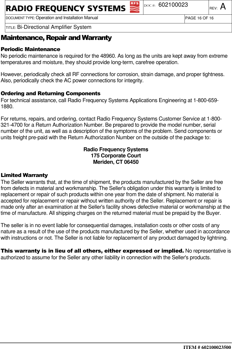  ITEM # 602100023500     DOCUMENT TYPE: Operation and Installation Manual REV: A DOC #:  602100023 PAGE 16 OF 16      TITLE: Bi-Directional Amplifier System     Maintenance, Repair and Warranty Periodic Maintenance No periodic maintenance is required for the 48960. As long as the units are kept away from extreme temperatures and moisture, they should provide long-term, carefree operation. However, periodically check all RF connections for corrosion, strain damage, and proper tightness. Also, periodically check the AC power connections for integrity. Ordering and Returning Components For technical assistance, call Radio Frequency Systems Applications Engineering at 1-800-659-1880. For returns, repairs, and ordering, contact Radio Frequency Systems Customer Service at 1-800-321-4700 for a Return Authorization Number. Be prepared to provide the model number, serial number of the unit, as well as a description of the symptoms of the problem. Send components or units freight pre-paid with the Return Authorization Number on the outside of the package to: Radio Frequency Systems 175 Corporate Court Meriden, CT 06450  Limited Warranty The Seller warrants that, at the time of shipment, the products manufactured by the Seller are free from defects in material and workmanship. The Seller&apos;s obligation under this warranty is limited to replacement or repair of such products within one year from the date of shipment. No material is accepted for replacement or repair without written authority of the Seller. Replacement or repair is made only after an examination at the Seller&apos;s facility shows defective material or workmanship at the time of manufacture. All shipping charges on the returned material must be prepaid by the Buyer. The seller is in no event liable for consequential damages, installation costs or other costs of any nature as a result of the use of the products manufactured by the Seller, whether used in accordance with instructions or not. The Seller is not liable for replacement of any product damaged by lightning. This warranty is in lieu of all others, either expressed or implied. No representative is authorized to assume for the Seller any other liability in connection with the Seller&apos;s products. 