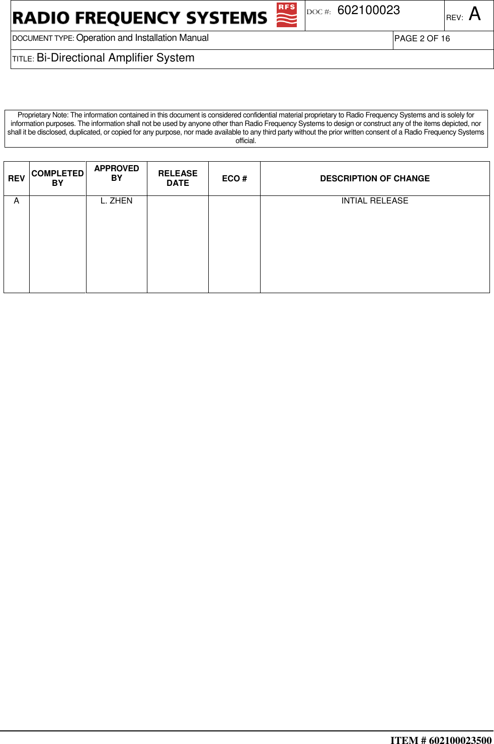  ITEM # 602100023500     DOCUMENT TYPE: Operation and Installation Manual REV: A DOC #:  602100023 PAGE 2 OF 16      TITLE: Bi-Directional Amplifier System                                                                                      REV COMPLETED BY APPROVED BY  RELEASE DATE  ECO #  DESCRIPTION OF CHANGE A    L. ZHEN      INTIAL RELEASE                                                                                                    Proprietary Note: The information contained in this document is considered confidential material proprietary to Radio Frequency Systems and is solely for information purposes. The information shall not be used by anyone other than Radio Frequency Systems to design or construct any of the items depicted, nor shall it be disclosed, duplicated, or copied for any purpose, nor made available to any third party without the prior written consent of a Radio Frequency Systems official. 