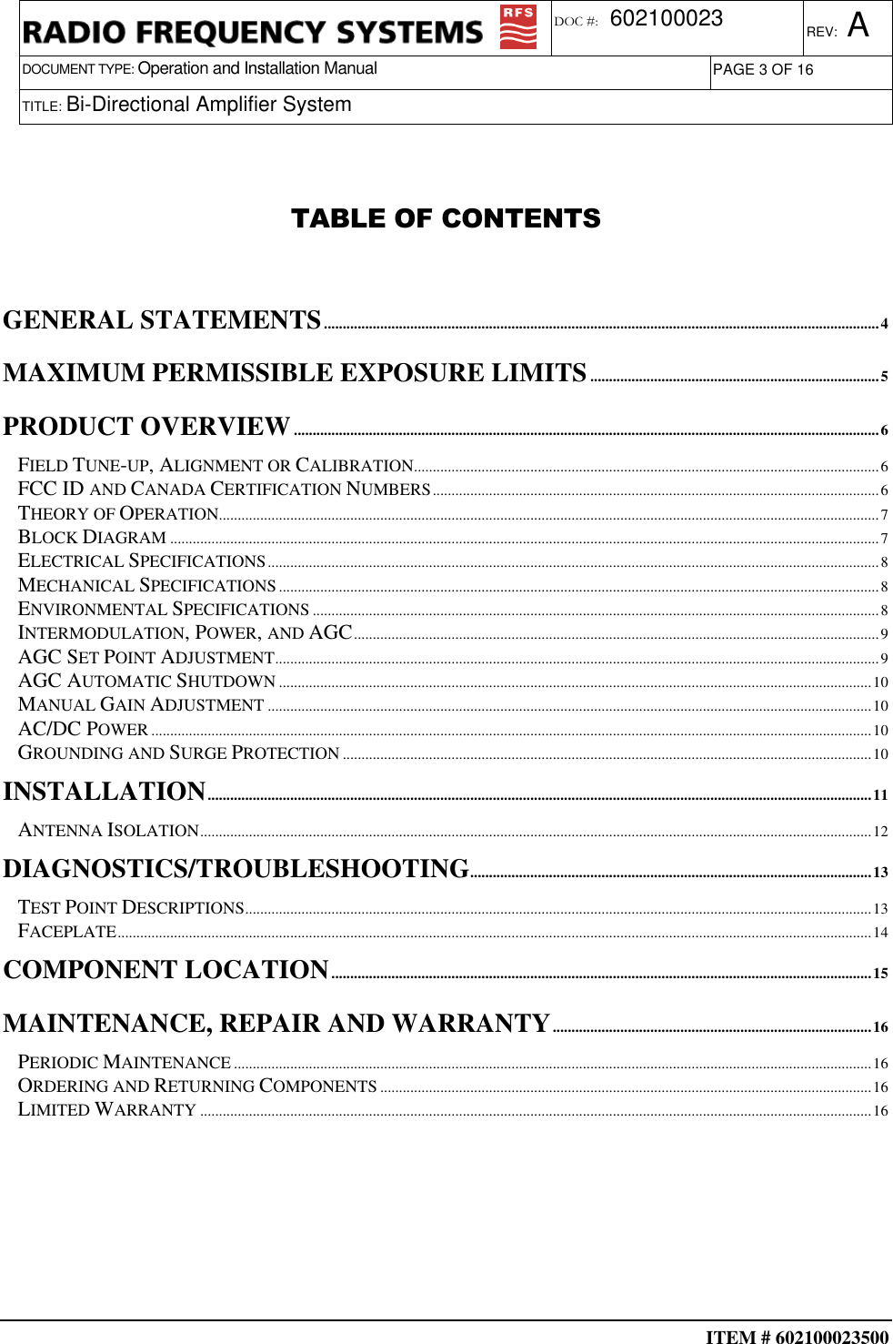  ITEM # 602100023500     DOCUMENT TYPE: Operation and Installation Manual REV: A DOC #:  602100023 PAGE 3 OF 16      TITLE: Bi-Directional Amplifier System    TABLE OF CONTENTS   GENERAL STATEMENTS....................................................................................................................................................4 MAXIMUM PERMISSIBLE EXPOSURE LIMITS.............................................................................5 PRODUCT OVERVIEW............................................................................................................................................................6 FIELD TUNE-UP, ALIGNMENT OR CALIBRATION............................................................................................................................6 FCC ID AND CANADA CERTIFICATION NUMBERS.......................................................................................................................6 THEORY OF OPERATION................................................................................................................................................................................7 BLOCK DIAGRAM.............................................................................................................................................................................................7 ELECTRICAL SPECIFICATIONS...................................................................................................................................................................8 MECHANICAL SPECIFICATIONS................................................................................................................................................................8 ENVIRONMENTAL SPECIFICATIONS.......................................................................................................................................................8 INTERMODULATION, POWER, AND AGC............................................................................................................................................9 AGC SET POINT ADJUSTMENT.................................................................................................................................................................9 AGC AUTOMATIC SHUTDOWN..............................................................................................................................................................10 MANUAL GAIN ADJUSTMENT.................................................................................................................................................................10 AC/DC POWER................................................................................................................................................................................................10 GROUNDING AND SURGE PROTECTION.............................................................................................................................................10 INSTALLATION.................................................................................................................................................................................11 ANTENNA ISOLATION...................................................................................................................................................................................12 DIAGNOSTICS/TROUBLESHOOTING...........................................................................................................13 TEST POINT DESCRIPTIONS.......................................................................................................................................................................13 FACEPLATE.........................................................................................................................................................................................................14 COMPONENT LOCATION................................................................................................................................................15 MAINTENANCE, REPAIR AND WARRANTY.....................................................................................16 PERIODIC MAINTENANCE..........................................................................................................................................................................16 ORDERING AND RETURNING COMPONENTS...................................................................................................................................16 LIMITED WARRANTY...................................................................................................................................................................................16   