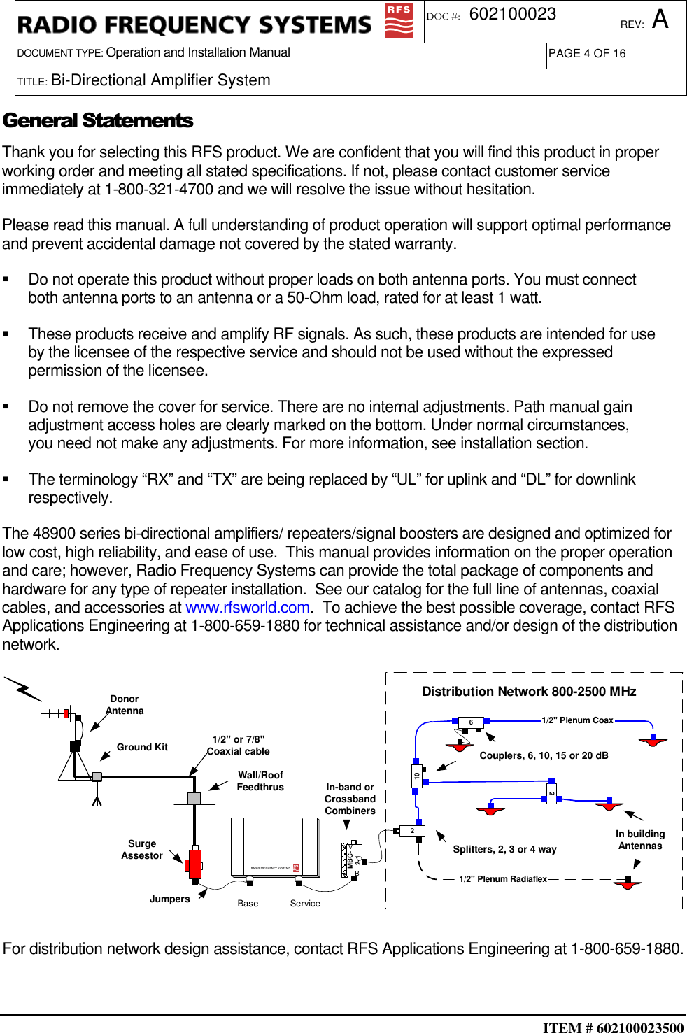  ITEM # 602100023500     DOCUMENT TYPE: Operation and Installation Manual REV: A DOC #:  602100023 PAGE 4 OF 16      TITLE: Bi-Directional Amplifier System        General Statements Thank you for selecting this RFS product. We are confident that you will find this product in proper working order and meeting all stated specifications. If not, please contact customer service immediately at 1-800-321-4700 and we will resolve the issue without hesitation. Please read this manual. A full understanding of product operation will support optimal performance and prevent accidental damage not covered by the stated warranty.   Do not operate this product without proper loads on both antenna ports. You must connect both antenna ports to an antenna or a 50-Ohm load, rated for at least 1 watt.   These products receive and amplify RF signals. As such, these products are intended for use by the licensee of the respective service and should not be used without the expressed permission of the licensee.   Do not remove the cover for service. There are no internal adjustments. Path manual gain adjustment access holes are clearly marked on the bottom. Under normal circumstances, you need not make any adjustments. For more information, see installation section.   The terminology “RX” and “TX” are being replaced by “UL” for uplink and “DL” for downlink respectively. The 48900 series bi-directional amplifiers/ repeaters/signal boosters are designed and optimized for low cost, high reliability, and ease of use.  This manual provides information on the proper operation and care; however, Radio Frequency Systems can provide the total package of components and hardware for any type of repeater installation.  See our catalog for the full line of antennas, coaxial cables, and accessories at www.rfsworld.com.  To achieve the best possible coverage, contact RFS Applications Engineering at 1-800-659-1880 for technical assistance and/or design of the distribution network. Ground KitWall/RoofFeedthrus1/2&quot; or 7/8&quot;Coaxial cableSurgeAssestorJumpersBase ServiceDonorAntennaIn-band orCrossbandCombinersMBC-2-1ABCDistribution Network 800-2500 MHz210261/2&quot; Plenum Coax1/2&quot; Plenum RadiaflexSplitters, 2, 3 or 4 wayCouplers, 6, 10, 15 or 20 dBIn buildingAntennas  For distribution network design assistance, contact RFS Applications Engineering at 1-800-659-1880.  