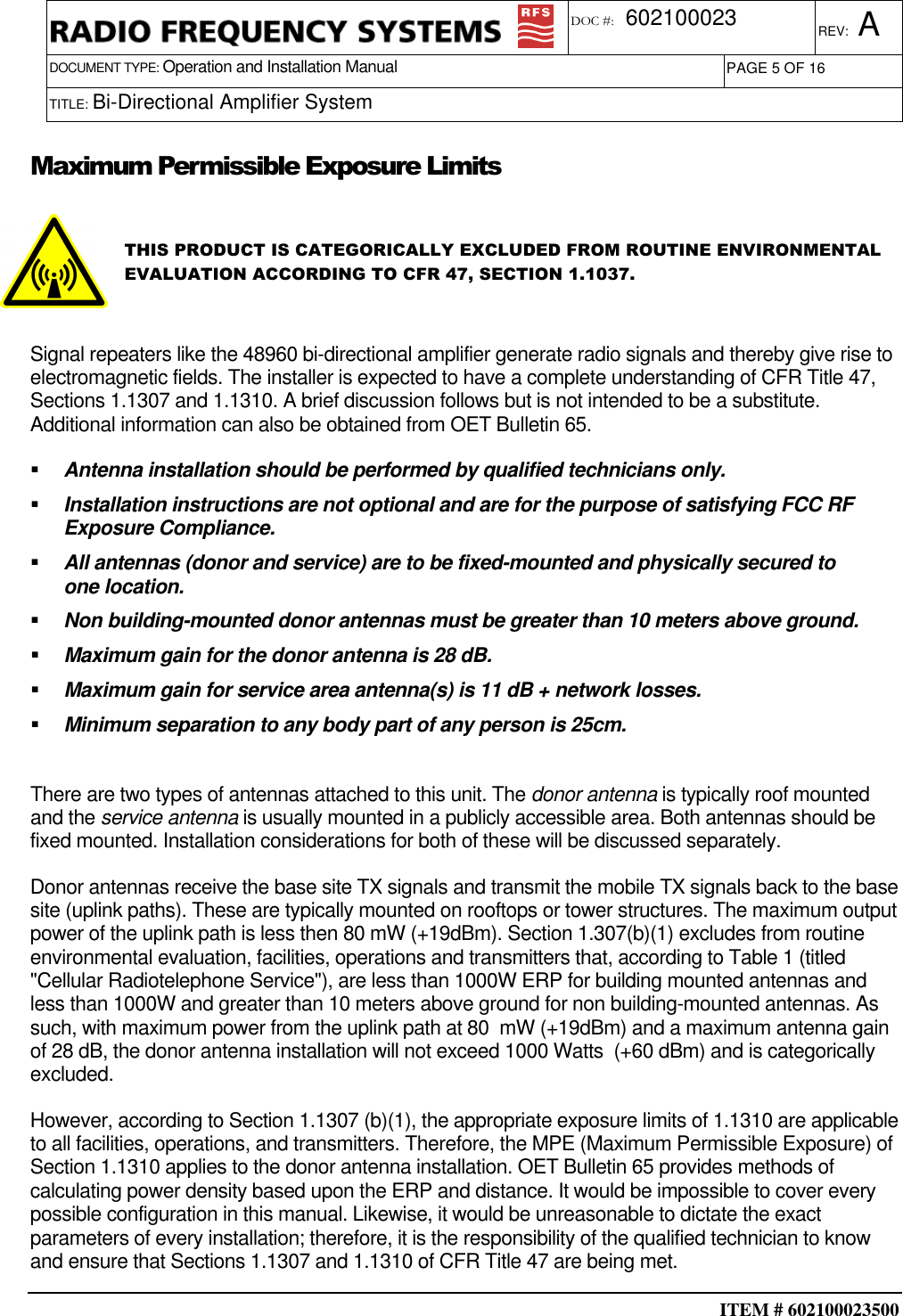  ITEM # 602100023500     DOCUMENT TYPE: Operation and Installation Manual REV: A DOC #:  602100023 PAGE 5 OF 16      TITLE: Bi-Directional Amplifier System    Maximum Permissible Exposure Limits  THIS PRODUCT IS CATEGORICALLY EXCLUDED FROM ROUTINE ENVIRONMENTAL EVALUATION ACCORDING TO CFR 47, SECTION 1.1037.    Signal repeaters like the 48960 bi-directional amplifier generate radio signals and thereby give rise to electromagnetic fields. The installer is expected to have a complete understanding of CFR Title 47, Sections 1.1307 and 1.1310. A brief discussion follows but is not intended to be a substitute. Additional information can also be obtained from OET Bulletin 65.   Antenna installation should be performed by qualified technicians only.   Installation instructions are not optional and are for the purpose of satisfying FCC RF Exposure Compliance.   All antennas (donor and service) are to be fixed-mounted and physically secured to one location.   Non building-mounted donor antennas must be greater than 10 meters above ground.   Maximum gain for the donor antenna is 28 dB.   Maximum gain for service area antenna(s) is 11 dB + network losses.    Minimum separation to any body part of any person is 25cm.  There are two types of antennas attached to this unit. The donor antenna is typically roof mounted and the service antenna is usually mounted in a publicly accessible area. Both antennas should be fixed mounted. Installation considerations for both of these will be discussed separately.   Donor antennas receive the base site TX signals and transmit the mobile TX signals back to the base site (uplink paths). These are typically mounted on rooftops or tower structures. The maximum output power of the uplink path is less then 80 mW (+19dBm). Section 1.307(b)(1) excludes from routine environmental evaluation, facilities, operations and transmitters that, according to Table 1 (titled &quot;Cellular Radiotelephone Service&quot;), are less than 1000W ERP for building mounted antennas and less than 1000W and greater than 10 meters above ground for non building-mounted antennas. As such, with maximum power from the uplink path at 80  mW (+19dBm) and a maximum antenna gain of 28 dB, the donor antenna installation will not exceed 1000 Watts  (+60 dBm) and is categorically excluded. However, according to Section 1.1307 (b)(1), the appropriate exposure limits of 1.1310 are applicable to all facilities, operations, and transmitters. Therefore, the MPE (Maximum Permissible Exposure) of Section 1.1310 applies to the donor antenna installation. OET Bulletin 65 provides methods of calculating power density based upon the ERP and distance. It would be impossible to cover every possible configuration in this manual. Likewise, it would be unreasonable to dictate the exact parameters of every installation; therefore, it is the responsibility of the qualified technician to know and ensure that Sections 1.1307 and 1.1310 of CFR Title 47 are being met. 