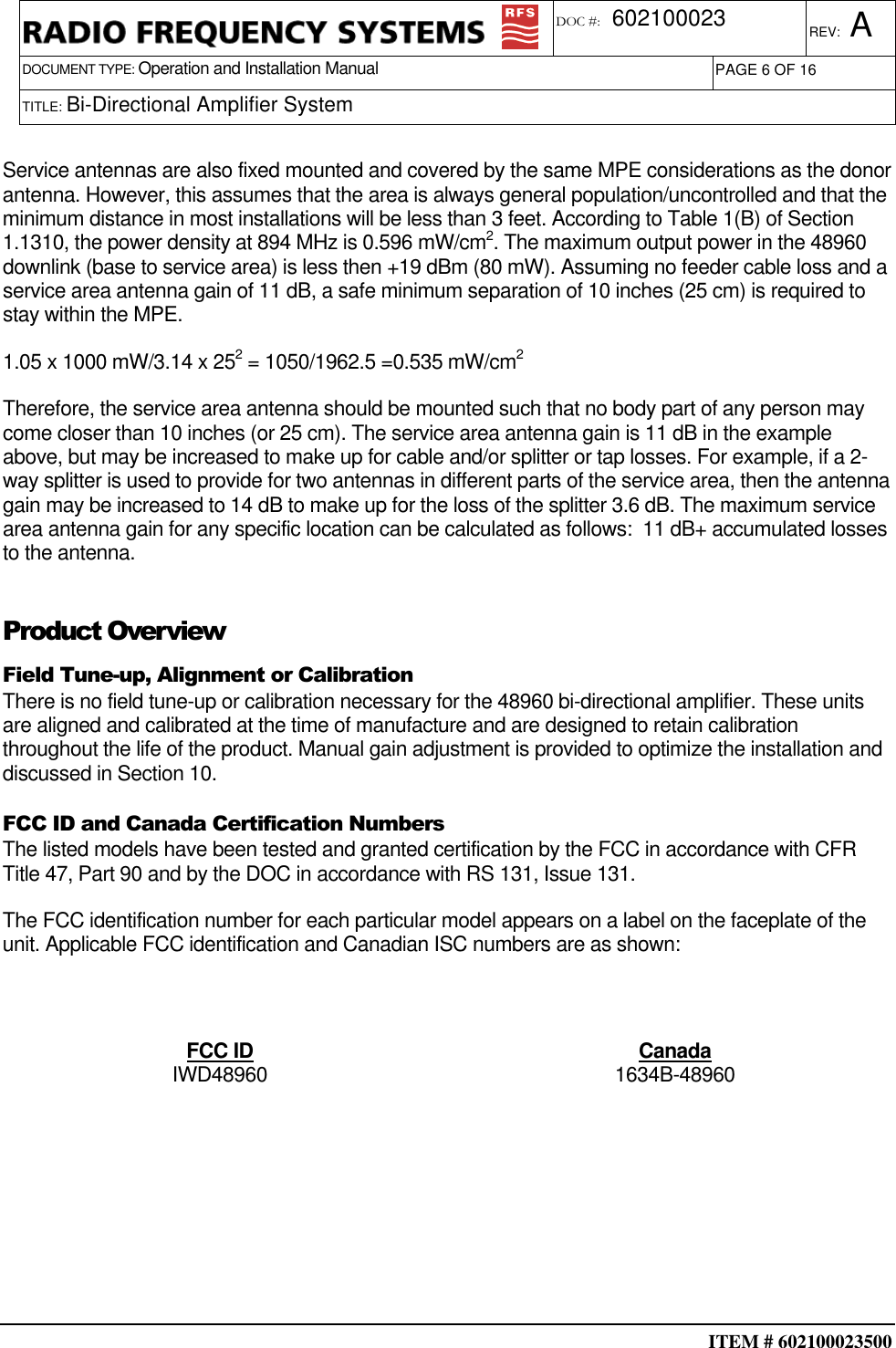  ITEM # 602100023500     DOCUMENT TYPE: Operation and Installation Manual REV: A DOC #:  602100023 PAGE 6 OF 16      TITLE: Bi-Directional Amplifier System    Service antennas are also fixed mounted and covered by the same MPE considerations as the donor antenna. However, this assumes that the area is always general population/uncontrolled and that the minimum distance in most installations will be less than 3 feet. According to Table 1(B) of Section 1.1310, the power density at 894 MHz is 0.596 mW/cm2. The maximum output power in the 48960 downlink (base to service area) is less then +19 dBm (80 mW). Assuming no feeder cable loss and a service area antenna gain of 11 dB, a safe minimum separation of 10 inches (25 cm) is required to stay within the MPE. 1.05 x 1000 mW/3.14 x 252 = 1050/1962.5 =0.535 mW/cm2 Therefore, the service area antenna should be mounted such that no body part of any person may come closer than 10 inches (or 25 cm). The service area antenna gain is 11 dB in the example above, but may be increased to make up for cable and/or splitter or tap losses. For example, if a 2-way splitter is used to provide for two antennas in different parts of the service area, then the antenna gain may be increased to 14 dB to make up for the loss of the splitter 3.6 dB. The maximum service area antenna gain for any specific location can be calculated as follows:  11 dB+ accumulated losses to the antenna. Product Overview Field Tune-up, Alignment or Calibration There is no field tune-up or calibration necessary for the 48960 bi-directional amplifier. These units are aligned and calibrated at the time of manufacture and are designed to retain calibration throughout the life of the product. Manual gain adjustment is provided to optimize the installation and discussed in Section 10. FCC ID and Canada Certification Numbers The listed models have been tested and granted certification by the FCC in accordance with CFR Title 47, Part 90 and by the DOC in accordance with RS 131, Issue 131. The FCC identification number for each particular model appears on a label on the faceplate of the unit. Applicable FCC identification and Canadian ISC numbers are as shown:  FCC ID  Canada IWD48960  1634B-48960        