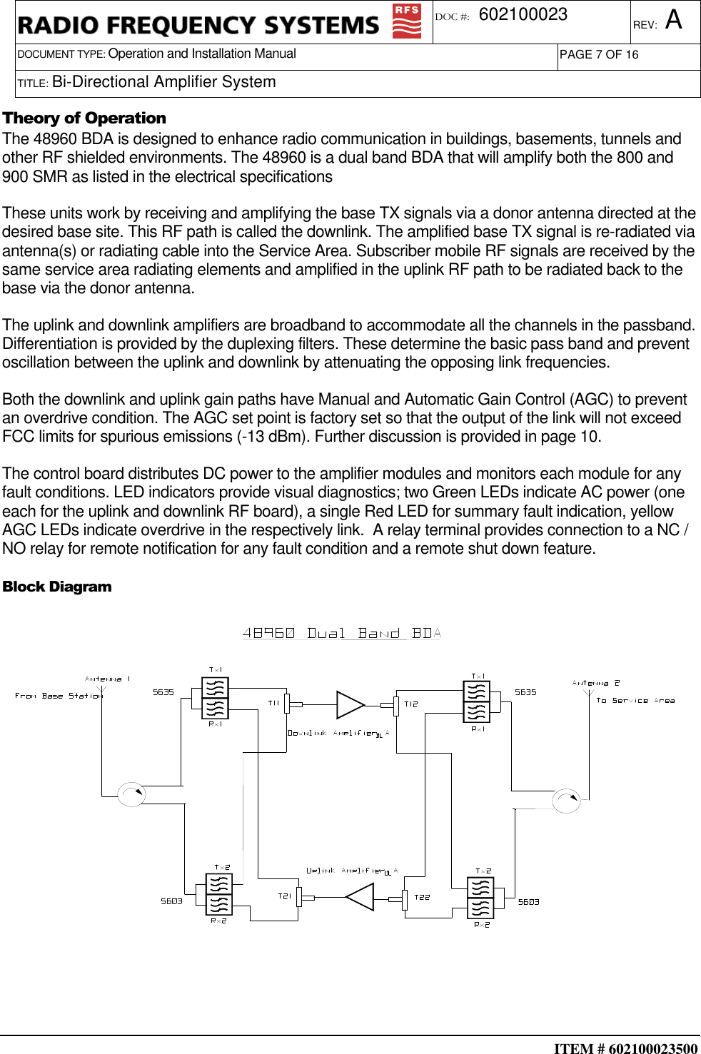  ITEM # 602100023500     DOCUMENT TYPE: Operation and Installation Manual REV: A DOC #:  602100023 PAGE 7 OF 16      TITLE: Bi-Directional Amplifier System     Theory of Operation The 48960 BDA is designed to enhance radio communication in buildings, basements, tunnels and other RF shielded environments. The 48960 is a dual band BDA that will amplify both the 800 and 900 SMR as listed in the electrical specifications These units work by receiving and amplifying the base TX signals via a donor antenna directed at the desired base site. This RF path is called the downlink. The amplified base TX signal is re-radiated via antenna(s) or radiating cable into the Service Area. Subscriber mobile RF signals are received by the same service area radiating elements and amplified in the uplink RF path to be radiated back to the base via the donor antenna. The uplink and downlink amplifiers are broadband to accommodate all the channels in the passband. Differentiation is provided by the duplexing filters. These determine the basic pass band and prevent oscillation between the uplink and downlink by attenuating the opposing link frequencies. Both the downlink and uplink gain paths have Manual and Automatic Gain Control (AGC) to prevent an overdrive condition. The AGC set point is factory set so that the output of the link will not exceed FCC limits for spurious emissions (-13 dBm). Further discussion is provided in page 10. The control board distributes DC power to the amplifier modules and monitors each module for any fault conditions. LED indicators provide visual diagnostics; two Green LEDs indicate AC power (one each for the uplink and downlink RF board), a single Red LED for summary fault indication, yellow AGC LEDs indicate overdrive in the respectively link.  A relay terminal provides connection to a NC / NO relay for remote notification for any fault condition and a remote shut down feature.   Block Diagram  