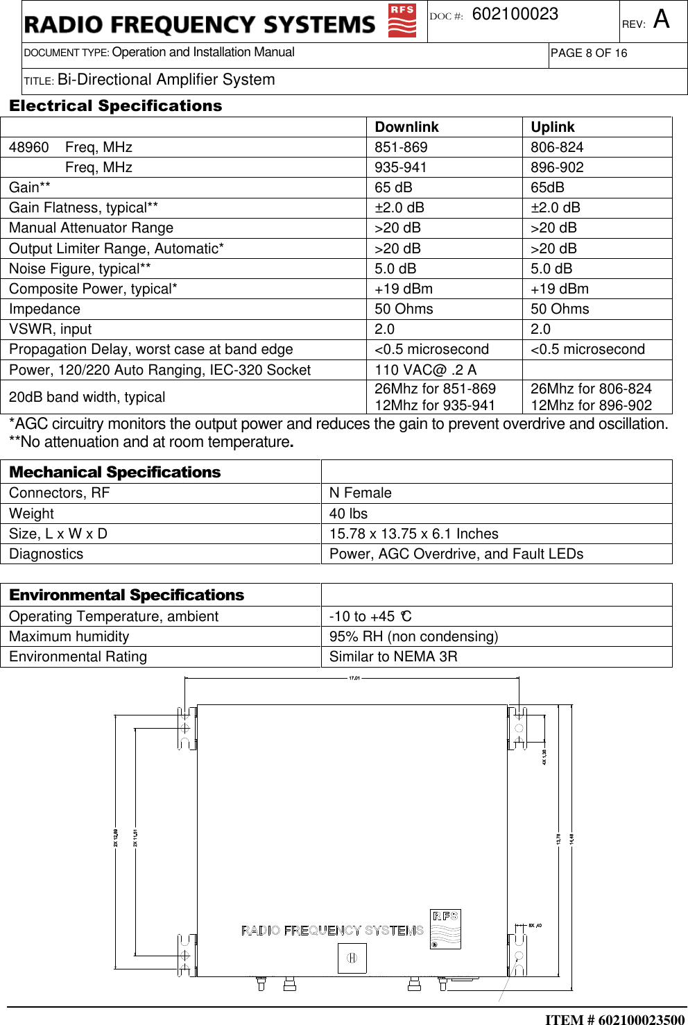  ITEM # 602100023500     DOCUMENT TYPE: Operation and Installation Manual REV: A DOC #:  602100023 PAGE 8 OF 16      TITLE: Bi-Directional Amplifier System    Electrical Specifications     Downlink  Uplink 48960    Freq, MHz  851-869  806-824               Freq, MHz  935-941  896-902 Gain**  65 dB  65dB Gain Flatness, typical**  ±2.0 dB  ±2.0 dB Manual Attenuator Range  &gt;20 dB  &gt;20 dB Output Limiter Range, Automatic*  &gt;20 dB  &gt;20 dB Noise Figure, typical**  5.0 dB  5.0 dB Composite Power, typical*  +19 dBm  +19 dBm Impedance  50 Ohms  50 Ohms VSWR, input  2.0  2.0 Propagation Delay, worst case at band edge  &lt;0.5 microsecond  &lt;0.5 microsecond Power, 120/220 Auto Ranging, IEC-320 Socket  110 VAC@ .2 A   20dB band width, typical  26Mhz for 851-869 12Mhz for 935-941  26Mhz for 806-824 12Mhz for 896-902 *AGC circuitry monitors the output power and reduces the gain to prevent overdrive and oscillation. **No attenuation and at room temperature. Mechanical Specifications  Connectors, RF  N Female Weight  40 lbs  Size, L x W x D  15.78 x 13.75 x 6.1 Inches  Diagnostics  Power, AGC Overdrive, and Fault LEDs  Environmental Specifications  Operating Temperature, ambient  -10 to +45 °C Maximum humidity  95% RH (non condensing) Environmental Rating  Similar to NEMA 3R  