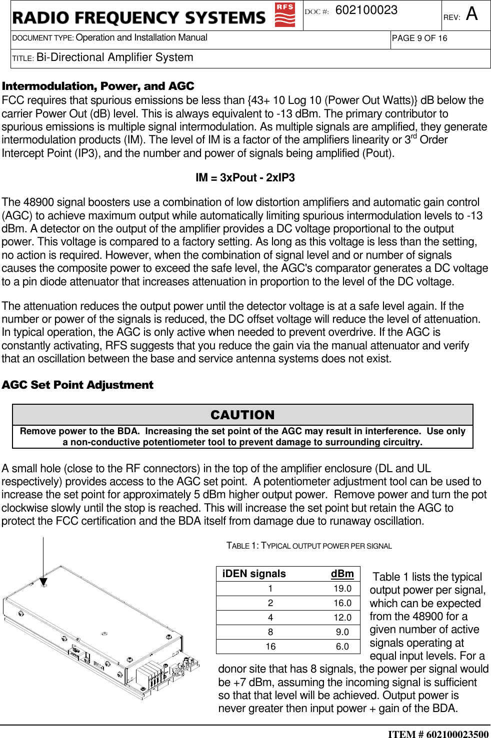  ITEM # 602100023500     DOCUMENT TYPE: Operation and Installation Manual REV: A DOC #:  602100023 PAGE 9 OF 16      TITLE: Bi-Directional Amplifier System     Intermodulation, Power, and AGC FCC requires that spurious emissions be less than {43+ 10 Log 10 (Power Out Watts)} dB below the carrier Power Out (dB) level. This is always equivalent to -13 dBm. The primary contributor to spurious emissions is multiple signal intermodulation. As multiple signals are amplified, they generate intermodulation products (IM). The level of IM is a factor of the amplifiers linearity or 3rd Order Intercept Point (IP3), and the number and power of signals being amplified (Pout).  IM = 3xPout - 2xIP3 The 48900 signal boosters use a combination of low distortion amplifiers and automatic gain control (AGC) to achieve maximum output while automatically limiting spurious intermodulation levels to -13 dBm. A detector on the output of the amplifier provides a DC voltage proportional to the output power. This voltage is compared to a factory setting. As long as this voltage is less than the setting, no action is required. However, when the combination of signal level and or number of signals causes the composite power to exceed the safe level, the AGC&apos;s comparator generates a DC voltage to a pin diode attenuator that increases attenuation in proportion to the level of the DC voltage. The attenuation reduces the output power until the detector voltage is at a safe level again. If the number or power of the signals is reduced, the DC offset voltage will reduce the level of attenuation. In typical operation, the AGC is only active when needed to prevent overdrive. If the AGC is constantly activating, RFS suggests that you reduce the gain via the manual attenuator and verify that an oscillation between the base and service antenna systems does not exist. AGC Set Point Adjustment   A small hole (close to the RF connectors) in the top of the amplifier enclosure (DL and UL respectively) provides access to the AGC set point.  A potentiometer adjustment tool can be used to increase the set point for approximately 5 dBm higher output power.  Remove power and turn the pot clockwise slowly until the stop is reached. This will increase the set point but retain the AGC to protect the FCC certification and the BDA itself from damage due to runaway oscillation. TABLE 1: TYPICAL OUTPUT POWER PER SIGNAL   Table 1 lists the typical output power per signal, which can be expected from the 48900 for a given number of active signals operating at equal input levels. For a donor site that has 8 signals, the power per signal would be +7 dBm, assuming the incoming signal is sufficient so that that level will be achieved. Output power is never greater then input power + gain of the BDA. CAUTION Remove power to the BDA.  Increasing the set point of the AGC may result in interference.  Use only a non-conductive potentiometer tool to prevent damage to surrounding circuitry. iDEN signals  dBm 1  19.0 2  16.0 4  12.0 8  9.0 16  6.0 