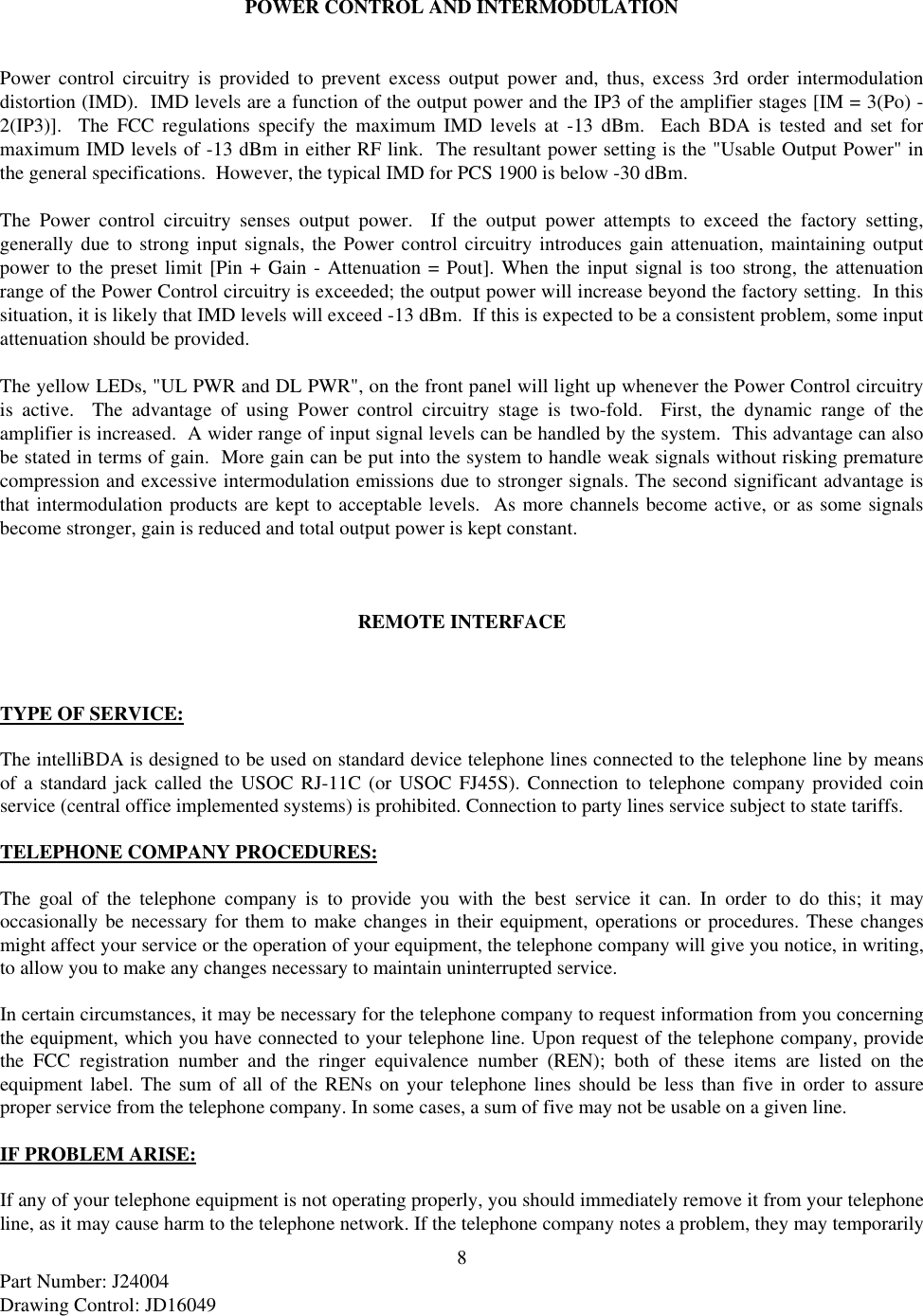 8Part Number: J24004Drawing Control: JD16049POWER CONTROL AND INTERMODULATIONPower control circuitry is provided to prevent excess output power and, thus, excess 3rd order intermodulationdistortion (IMD).  IMD levels are a function of the output power and the IP3 of the amplifier stages [IM = 3(Po) -2(IP3)].  The FCC regulations specify the maximum IMD levels at -13 dBm.  Each BDA is tested and set formaximum IMD levels of -13 dBm in either RF link.  The resultant power setting is the &quot;Usable Output Power&quot; inthe general specifications.  However, the typical IMD for PCS 1900 is below -30 dBm.The Power control circuitry senses output power.  If the output power attempts to exceed the factory setting,generally due to strong input signals, the Power control circuitry introduces gain attenuation, maintaining outputpower to the preset limit [Pin + Gain - Attenuation = Pout]. When the input signal is too strong, the attenuationrange of the Power Control circuitry is exceeded; the output power will increase beyond the factory setting.  In thissituation, it is likely that IMD levels will exceed -13 dBm.  If this is expected to be a consistent problem, some inputattenuation should be provided.The yellow LEDs, &quot;UL PWR and DL PWR&quot;, on the front panel will light up whenever the Power Control circuitryis active.  The advantage of using Power control circuitry stage is two-fold.  First, the dynamic range of theamplifier is increased.  A wider range of input signal levels can be handled by the system.  This advantage can alsobe stated in terms of gain.  More gain can be put into the system to handle weak signals without risking prematurecompression and excessive intermodulation emissions due to stronger signals. The second significant advantage isthat intermodulation products are kept to acceptable levels.  As more channels become active, or as some signalsbecome stronger, gain is reduced and total output power is kept constant.REMOTE INTERFACETYPE OF SERVICE:The intelliBDA is designed to be used on standard device telephone lines connected to the telephone line by meansof a standard jack called the USOC RJ-11C (or USOC FJ45S). Connection to telephone company provided coinservice (central office implemented systems) is prohibited. Connection to party lines service subject to state tariffs.TELEPHONE COMPANY PROCEDURES:The goal of the telephone company is to provide you with the best service it can. In order to do this; it mayoccasionally be necessary for them to make changes in their equipment, operations or procedures. These changesmight affect your service or the operation of your equipment, the telephone company will give you notice, in writing,to allow you to make any changes necessary to maintain uninterrupted service.In certain circumstances, it may be necessary for the telephone company to request information from you concerningthe equipment, which you have connected to your telephone line. Upon request of the telephone company, providethe FCC registration number and the ringer equivalence number (REN); both of these items are listed on theequipment label. The sum of all of the RENs on your telephone lines should be less than five in order to assureproper service from the telephone company. In some cases, a sum of five may not be usable on a given line.IF PROBLEM ARISE:If any of your telephone equipment is not operating properly, you should immediately remove it from your telephoneline, as it may cause harm to the telephone network. If the telephone company notes a problem, they may temporarily