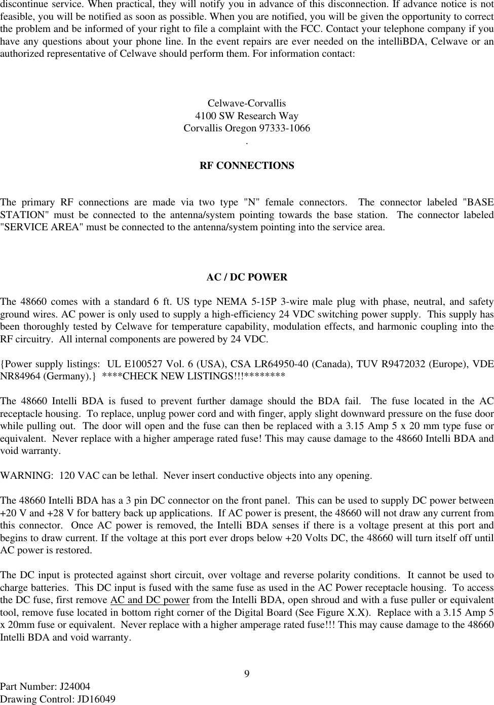 9Part Number: J24004Drawing Control: JD16049discontinue service. When practical, they will notify you in advance of this disconnection. If advance notice is notfeasible, you will be notified as soon as possible. When you are notified, you will be given the opportunity to correctthe problem and be informed of your right to file a complaint with the FCC. Contact your telephone company if youhave any questions about your phone line. In the event repairs are ever needed on the intelliBDA, Celwave or anauthorized representative of Celwave should perform them. For information contact:Celwave-Corvallis4100 SW Research WayCorvallis Oregon 97333-1066.RF CONNECTIONSThe primary RF connections are made via two type &quot;N&quot; female connectors.  The connector labeled &quot;BASESTATION&quot; must be connected to the antenna/system pointing towards the base station.  The connector labeled&quot;SERVICE AREA&quot; must be connected to the antenna/system pointing into the service area.AC / DC POWERThe 48660 comes with a standard 6 ft. US type NEMA 5-15P 3-wire male plug with phase, neutral, and safetyground wires. AC power is only used to supply a high-efficiency 24 VDC switching power supply.  This supply hasbeen thoroughly tested by Celwave for temperature capability, modulation effects, and harmonic coupling into theRF circuitry.  All internal components are powered by 24 VDC.{Power supply listings:  UL E100527 Vol. 6 (USA), CSA LR64950-40 (Canada), TUV R9472032 (Europe), VDENR84964 (Germany).}  ****CHECK NEW LISTINGS!!!********The 48660 Intelli BDA is fused to prevent further damage should the BDA fail.  The fuse located in the ACreceptacle housing.  To replace, unplug power cord and with finger, apply slight downward pressure on the fuse doorwhile pulling out.  The door will open and the fuse can then be replaced with a 3.15 Amp 5 x 20 mm type fuse orequivalent.  Never replace with a higher amperage rated fuse! This may cause damage to the 48660 Intelli BDA andvoid warranty.WARNING:  120 VAC can be lethal.  Never insert conductive objects into any opening.The 48660 Intelli BDA has a 3 pin DC connector on the front panel.  This can be used to supply DC power between+20 V and +28 V for battery back up applications.  If AC power is present, the 48660 will not draw any current fromthis connector.  Once AC power is removed, the Intelli BDA senses if there is a voltage present at this port andbegins to draw current. If the voltage at this port ever drops below +20 Volts DC, the 48660 will turn itself off untilAC power is restored.The DC input is protected against short circuit, over voltage and reverse polarity conditions.  It cannot be used tocharge batteries.  This DC input is fused with the same fuse as used in the AC Power receptacle housing.  To accessthe DC fuse, first remove AC and DC power from the Intelli BDA, open shroud and with a fuse puller or equivalenttool, remove fuse located in bottom right corner of the Digital Board (See Figure X.X).  Replace with a 3.15 Amp 5x 20mm fuse or equivalent.  Never replace with a higher amperage rated fuse!!! This may cause damage to the 48660Intelli BDA and void warranty.