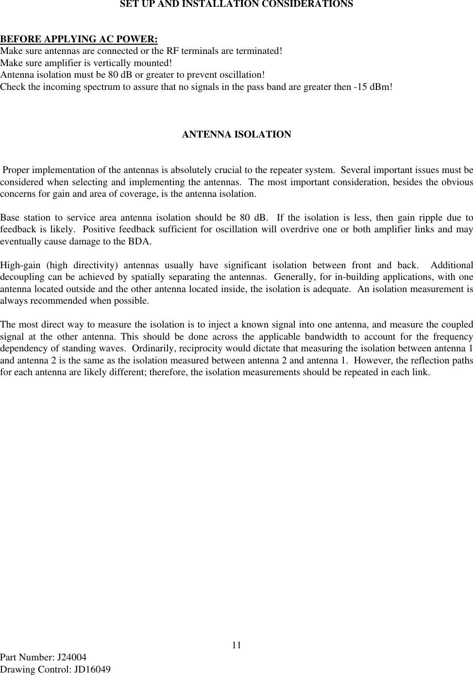 11Part Number: J24004Drawing Control: JD16049SET UP AND INSTALLATION CONSIDERATIONSBEFORE APPLYING AC POWER:Make sure antennas are connected or the RF terminals are terminated!Make sure amplifier is vertically mounted!Antenna isolation must be 80 dB or greater to prevent oscillation!Check the incoming spectrum to assure that no signals in the pass band are greater then -15 dBm!ANTENNA ISOLATION Proper implementation of the antennas is absolutely crucial to the repeater system.  Several important issues must beconsidered when selecting and implementing the antennas.  The most important consideration, besides the obviousconcerns for gain and area of coverage, is the antenna isolation.Base station to service area antenna isolation should be 80 dB.  If the isolation is less, then gain ripple due tofeedback is likely.  Positive feedback sufficient for oscillation will overdrive one or both amplifier links and mayeventually cause damage to the BDA.High-gain (high directivity) antennas usually have significant isolation between front and back.  Additionaldecoupling can be achieved by spatially separating the antennas.  Generally, for in-building applications, with oneantenna located outside and the other antenna located inside, the isolation is adequate.  An isolation measurement isalways recommended when possible.The most direct way to measure the isolation is to inject a known signal into one antenna, and measure the coupledsignal at the other antenna. This should be done across the applicable bandwidth to account for the frequencydependency of standing waves.  Ordinarily, reciprocity would dictate that measuring the isolation between antenna 1and antenna 2 is the same as the isolation measured between antenna 2 and antenna 1.  However, the reflection pathsfor each antenna are likely different; therefore, the isolation measurements should be repeated in each link.