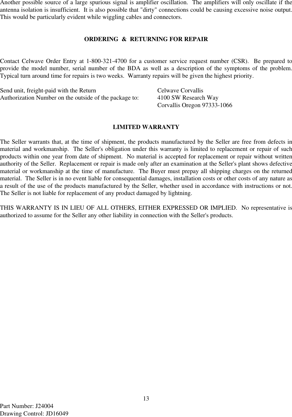 13Part Number: J24004Drawing Control: JD16049Another possible source of a large spurious signal is amplifier oscillation.  The amplifiers will only oscillate if theantenna isolation is insufficient.  It is also possible that &quot;dirty&quot; connections could be causing excessive noise output.This would be particularly evident while wiggling cables and connectors.ORDERING  &amp;  RETURNING FOR REPAIRContact Celwave Order Entry at 1-800-321-4700 for a customer service request number (CSR).  Be prepared toprovide the model number, serial number of the BDA as well as a description of the symptoms of the problem.Typical turn around time for repairs is two weeks.  Warranty repairs will be given the highest priority.Send unit, freight-paid with the Return  Celwave CorvallisAuthorization Number on the outside of the package to: 4100 SW Research Way    Corvallis Oregon 97333-1066LIMITED WARRANTYThe Seller warrants that, at the time of shipment, the products manufactured by the Seller are free from defects inmaterial and workmanship.  The Seller&apos;s obligation under this warranty is limited to replacement or repair of suchproducts within one year from date of shipment.  No material is accepted for replacement or repair without writtenauthority of the Seller.  Replacement or repair is made only after an examination at the Seller&apos;s plant shows defectivematerial or workmanship at the time of manufacture.  The Buyer must prepay all shipping charges on the returnedmaterial.  The Seller is in no event liable for consequential damages, installation costs or other costs of any nature asa result of the use of the products manufactured by the Seller, whether used in accordance with instructions or not.The Seller is not liable for replacement of any product damaged by lightning.THIS WARRANTY IS IN LIEU OF ALL OTHERS, EITHER EXPRESSED OR IMPLIED.  No representative isauthorized to assume for the Seller any other liability in connection with the Seller&apos;s products.