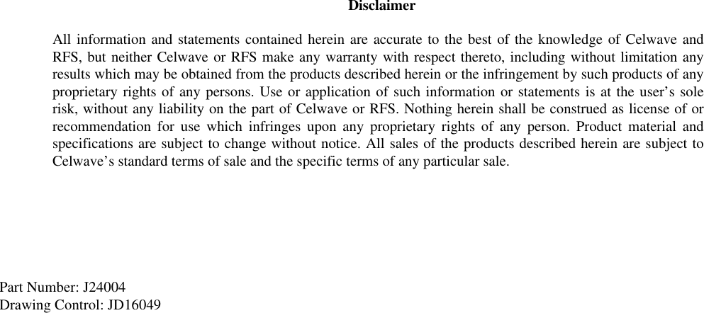 Part Number: J24004Drawing Control: JD16049DisclaimerAll information and statements contained herein are accurate to the best of the knowledge of Celwave andRFS, but neither Celwave or RFS make any warranty with respect thereto, including without limitation anyresults which may be obtained from the products described herein or the infringement by such products of anyproprietary rights of any persons. Use or application of such information or statements is at the user’s solerisk, without any liability on the part of Celwave or RFS. Nothing herein shall be construed as license of orrecommendation for use which infringes upon any proprietary rights of any person. Product material andspecifications are subject to change without notice. All sales of the products described herein are subject toCelwave’s standard terms of sale and the specific terms of any particular sale.