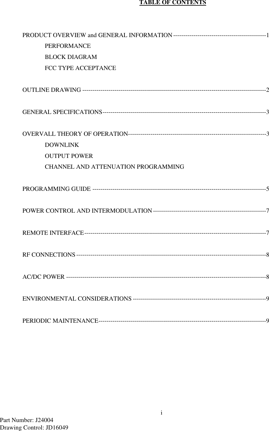 iPart Number: J24004Drawing Control: JD16049TABLE OF CONTENTSPRODUCT OVERVIEW and GENERAL INFORMATION----------------------------------------------1PERFORMANCEBLOCK DIAGRAMFCC TYPE ACCEPTANCEOUTLINE DRAWING -------------------------------------------------------------------------------------------2GENERAL SPECIFICATIONS---------------------------------------------------------------------------------3OVERVALL THEORY OF OPERATION--------------------------------------------------------------------3DOWNLINKOUTPUT POWERCHANNEL AND ATTENUATION PROGRAMMINGPROGRAMMING GUIDE --------------------------------------------------------------------------------------5POWER CONTROL AND INTERMODULATION--------------------------------------------------------7REMOTE INTERFACE------------------------------------------------------------------------------------------7RF CONNECTIONS----------------------------------------------------------------------------------------------8AC/DC POWER ---------------------------------------------------------------------------------------------------8ENVIRONMENTAL CONSIDERATIONS ------------------------------------------------------------------9PERIODIC MAINTENANCE-----------------------------------------------------------------------------------9