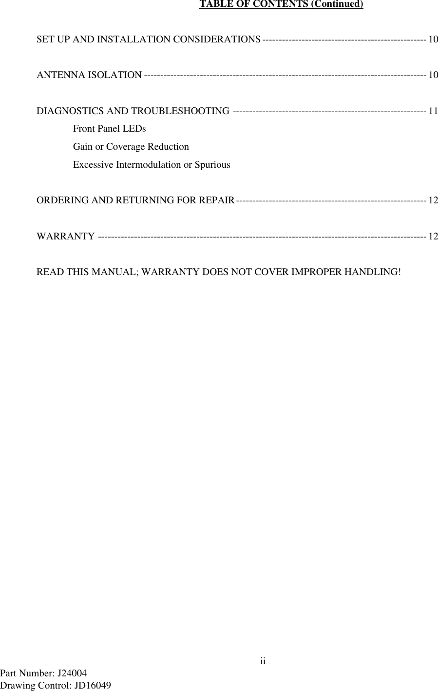 iiPart Number: J24004Drawing Control: JD16049TABLE OF CONTENTS (Continued)SET UP AND INSTALLATION CONSIDERATIONS--------------------------------------------------10ANTENNA ISOLATION -------------------------------------------------------------------------------------- 10DIAGNOSTICS AND TROUBLESHOOTING ----------------------------------------------------------- 11Front Panel LEDsGain or Coverage ReductionExcessive Intermodulation or SpuriousORDERING AND RETURNING FOR REPAIR---------------------------------------------------------- 12WARRANTY ----------------------------------------------------------------------------------------------------12READ THIS MANUAL; WARRANTY DOES NOT COVER IMPROPER HANDLING!
