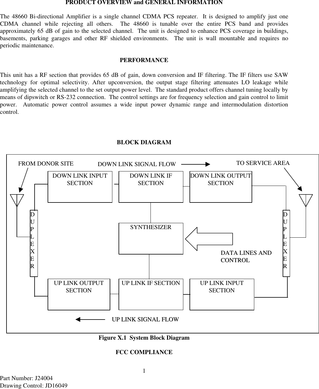 1Part Number: J24004Drawing Control: JD16049PRODUCT OVERVIEW and GENERAL INFORMATIONThe 48660 Bi-directional Amplifier is a single channel CDMA PCS repeater.  It is designed to amplify just oneCDMA channel while rejecting all others.  The 48660 is tunable over the entire PCS band and providesapproximately 65 dB of gain to the selected channel.  The unit is designed to enhance PCS coverage in buildings,basements, parking garages and other RF shielded environments.  The unit is wall mountable and requires noperiodic maintenance.PERFORMANCEThis unit has a RF section that provides 65 dB of gain, down conversion and IF filtering. The IF filters use SAWtechnology for optimal selectivity. After upconversion, the output stage filtering attenuates LO leakage whileamplifying the selected channel to the set output power level.  The standard product offers channel tuning locally bymeans of dipswitch or RS-232 connection.  The control settings are for frequency selection and gain control to limitpower.  Automatic power control assumes a wide input power dynamic range and intermodulation distortioncontrol.BLOCK DIAGRAMFigure X.1  System Block DiagramFCC COMPLIANCESYNTHESIZERUP LINK IF SECTIONDOWN LINK IFSECTIONDOWN LINK INPUTSECTIONUP LINK INPUTSECTIONUP LINK OUTPUTSECTIONDOWN LINK OUTPUTSECTIONDDAATTAA  LLIINNEESS  AANNDDCCOONNTTRROOLLDUPLEXERDUPLEXERFROM DONOR SITETO SERVICE AREADOWN LINK SIGNAL FLOWUUPPLLIINNKKSSIIGGNNAALLFFLLOOWW