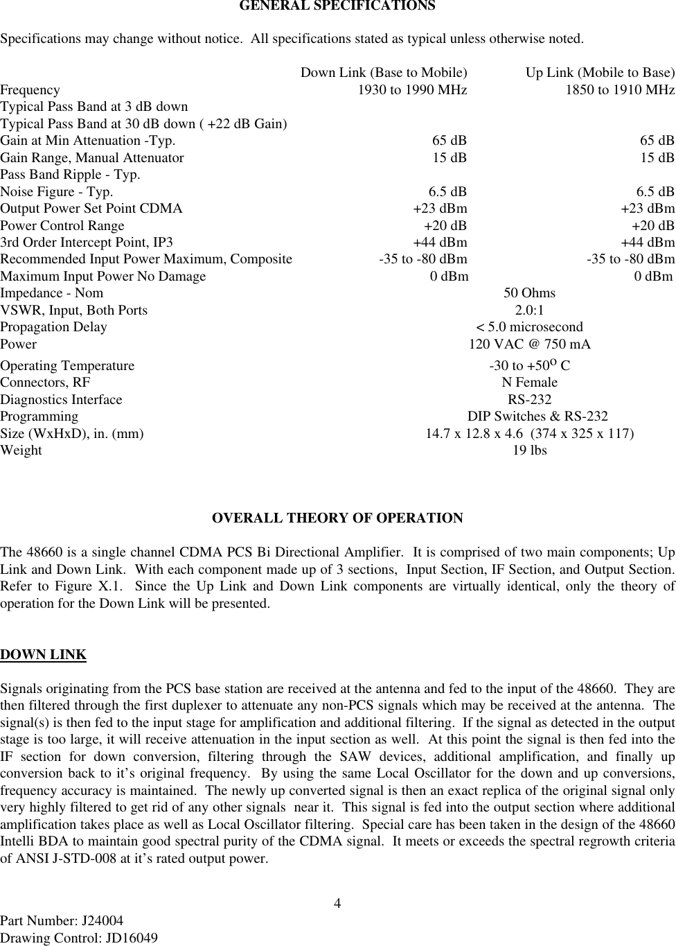 4Part Number: J24004Drawing Control: JD16049GENERAL SPECIFICATIONSSpecifications may change without notice.  All specifications stated as typical unless otherwise noted.Down Link (Base to Mobile) Up Link (Mobile to Base)Frequency  1930 to 1990 MHz 1850 to 1910 MHzTypical Pass Band at 3 dB downTypical Pass Band at 30 dB down ( +22 dB Gain)Gain at Min Attenuation -Typ.  65 dB 65 dBGain Range, Manual Attenuator 15 dB 15 dBPass Band Ripple - Typ.Noise Figure - Typ. 6.5 dB 6.5 dBOutput Power Set Point CDMA +23 dBm +23 dBmPower Control Range +20 dB +20 dB3rd Order Intercept Point, IP3 +44 dBm +44 dBmRecommended Input Power Maximum, Composite -35 to -80 dBm -35 to -80 dBmMaximum Input Power No Damage     0 dBm    0 dBmImpedance - Nom 50 OhmsVSWR, Input, Both Ports 2.0:1Propagation Delay &lt; 5.0 microsecondPower 120 VAC @ 750 mAOperating Temperature -30 to +50o CConnectors, RF N FemaleDiagnostics Interface RS-232Programming DIP Switches &amp; RS-232Size (WxHxD), in. (mm) 14.7 x 12.8 x 4.6  (374 x 325 x 117)Weight 19 lbsOVERALL THEORY OF OPERATIONThe 48660 is a single channel CDMA PCS Bi Directional Amplifier.  It is comprised of two main components; UpLink and Down Link.  With each component made up of 3 sections,  Input Section, IF Section, and Output Section.Refer to Figure X.1.  Since the Up Link and Down Link components are virtually identical, only the theory ofoperation for the Down Link will be presented.DOWN LINKSignals originating from the PCS base station are received at the antenna and fed to the input of the 48660.  They arethen filtered through the first duplexer to attenuate any non-PCS signals which may be received at the antenna.  Thesignal(s) is then fed to the input stage for amplification and additional filtering.  If the signal as detected in the outputstage is too large, it will receive attenuation in the input section as well.  At this point the signal is then fed into theIF section for down conversion, filtering through the SAW devices, additional amplification, and finally upconversion back to it’s original frequency.  By using the same Local Oscillator for the down and up conversions,frequency accuracy is maintained.  The newly up converted signal is then an exact replica of the original signal onlyvery highly filtered to get rid of any other signals  near it.  This signal is fed into the output section where additionalamplification takes place as well as Local Oscillator filtering.  Special care has been taken in the design of the 48660Intelli BDA to maintain good spectral purity of the CDMA signal.  It meets or exceeds the spectral regrowth criteriaof ANSI J-STD-008 at it’s rated output power.